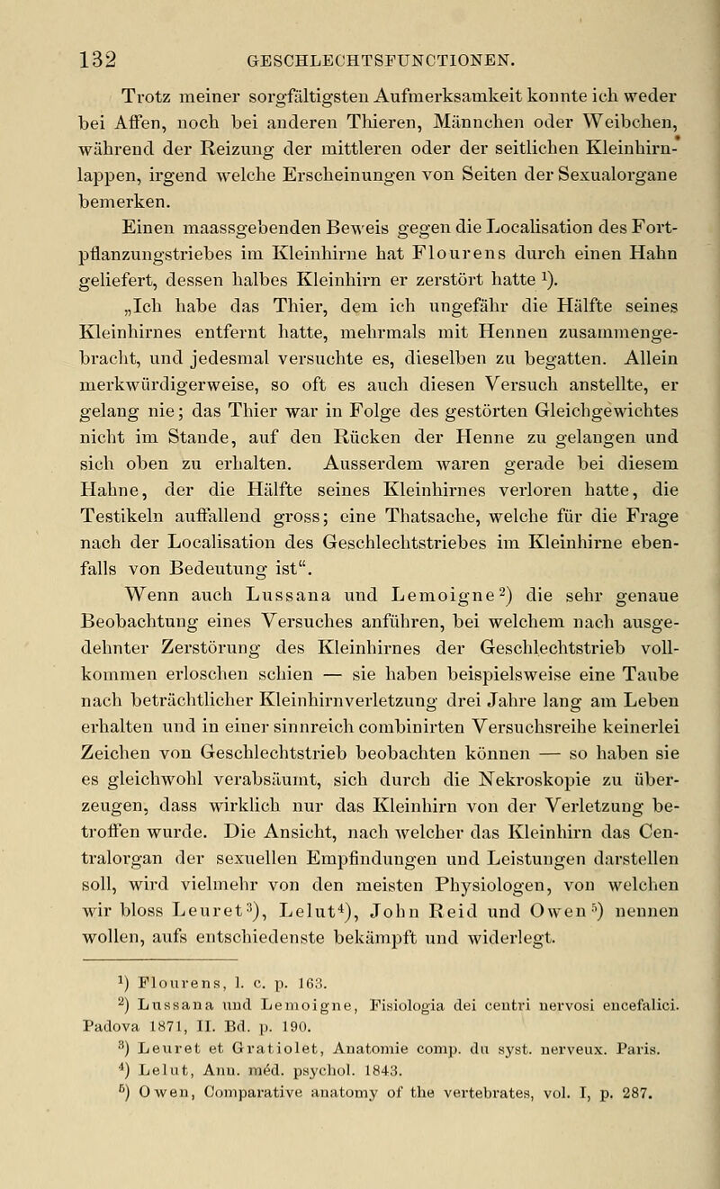 Trotz meiner sorgfaltigsten Aufmerksamkeit konnte ich. weder bei Affen, noch bei anderen Thieren, Mannchen oder Weibehen, wiihrend der Reizung der mittleren oder der seitlichen Kleinhirn- lappen, irgend welche Erscheinungen von Seiten der Sexualorgane bemerken. Einen maassgebenden Beweis gegen die Localisation des Fort- pflanzungstriebes im Kleinhirne hat Flourens durch einen Hahn geliefert, dessen halbes Kleinhirn er zerstort hatte ^). „Icb habe das Thier, dem ich ungefahr die Halfte seines Kleinhirnes entfernt hatte, mehrmals mit Hennen zusammenge- bracht, und jedesmal versuchte es, dieselben zu begatten. Allein merkwiirdigerweise, so oft es auch diesen Versuch anstellte, er gelang nie; das Thier war in Folge des gestorten Gleichgewichtes nicht im Stande, aiif den Riicken der Henne zu gelangen und sich oben zu erhalten. Ausserdem waren gerade bei diesem Hahne, der die Halfte seines Kleinhirnes verloren hatte, die Testikeln auifallend gross; eine Thatsache, welche fiir die Frage nach der Localisation des Geschlechtstriebes im Kleinhirne eben- falls von Bedeutung ist. Wenn auch Lussana und Lemoigne^) die sehr genaue Beobachtung eines Versuches anfuhren, bei welchem nach ausge- dehnter Zerstorung des Kleinhirnes der Geschlechtstrieb voll- kommen erloschen schien — sie haben beispielsweise eine Taube nach betrtichtlicher Kleinhirnverletzung drei Jahre lang am Leben erhalten und in einer sinnreich combinirten Versuchsreihe keinerlei Zeichen von Geschlechtstrieb beobachten konnen — so haben sie es gleichwohl verabsiiumt, sich durch die Nekroskopie zu iiber- zeugen, dass wirklich nur das Kleinhirn von der Verletzung be- troifen wurde. Die Ansicht, nach welcher das Kleinhirn das Cen- tralorgan der sexuellen Empfinduugen und Leistungen darstellen soil, wird vielmehr von den meisten Physiologen, von welchen wir bloss Leuret^), Lelut*), John Reid und Owen'') nennen wollen, aufs entschiedenste bekampft und widerlegt. 1) Flourens, 1. c. p. 163. 2) Ltissana nud Lemoigne, Fisiologia dei ceutri uevvosi encefalici. Padova 1871, II. Bd. p. 190. 3) Leuret et Gratiolet, Auatomie comp. da sj^st. nerveux. Paris. *) Lelut, Anil. m^d. psychol. 1843. ^) Owen, Comparative anatomy of the vertebrates, vol. I, p. 287.