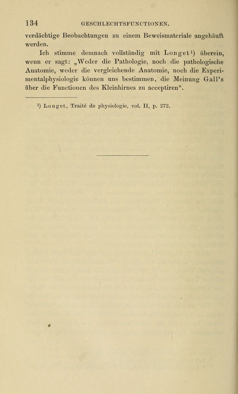 verdachtige Beobachtungen zu einem Beweismateriale angehauft werden. Ich stimme demnach vollstandig mit Longeti) liberein, wenn er sagt: „Weder die Pathologie, noch die pathologische Auatomie, weder die vergleichende Anatomie, noch die Experi- mentalphysiologie konnen uns bestimmen, die Meinung Gall's liber die Functionen des Kleinhirnes zu acceptiren.