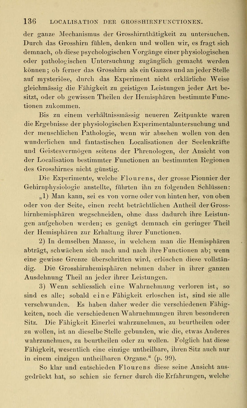 der gauze Mechanismus cler Grosshirnthatigkeit zu untersuchen. Durch das Grosshirn fiihlen, denken und wollen wir, es fragt sicli demnach, ob diese psychologischen Vorgange einer physiologischen oder pathologischen Untersuchung zugiinglich gemacht werden konneu; ob ferner das Grosshirn als ein Gauzes und an jeder Stelle auf mysteriose, dnrch das Experiment nielit erklarliche Weise gleichmassig die Fahigkeit zu geistigen Leistungen jeder Art be- sitzt, oder ob gewissen Theilen der Hemispharen bestimmte Func- tionen zukommen. Bis zu einem verhaltnissmassig neueren Zeitpunkte waren die Ergebnisse der physiologischen Experimentaluntersuchung und der menschlichen Pathologie, wenn wir absehen wollen von den wunderliclien und fantastischen Localisationen der Seelenkrafte und Geistesvermogen seitens der Phrenologen, der Ansicht von der Localisation bestimmter Functionen an bestimmten Regionen des Grosshirnes nicht giinstig. Die Experiraente, welche Flour ens, der grosse Pionnier der Gehirnphysiologie anstellte, fiihrten ihn zu folgenden Schliissen: „1) Man kann, sei es von vorne oder von hinten her, von oben oder von der Seite, einen recht betrachtlichen Antheil der Gross- hirnhemispharen wegschneiden, ohne dass dadurch ihre Leistun- gen aufgehoben werden; es geniigt demnach ein geringer Theil der Hemispharen zur Erhaltung ihrer Functionen. 2) In demselben Maasse, in welchem man die Hemispharen abtragt, schwilchen sich nach und nach ihre Functionen ab; wenn eine gewisse Grenze iiberschritten wird, erloschen diese voUstan- dig. Die Grosshirnhemispharen nehmen daher in ihrer ganzen Ausdehnung Theil an jeder ihrer Leistungen. 3) Wenn schliesslich eine Wahrnehmung verloren ist, so sind es alle; sobald eine Fahigkeit erloschen ist, sind sie alle verschwunden. Es haben daher weder die verschiedenen Fahig- keiten, noch die verschiedenen Wahrnehmungen ihren besonderen Sitz. Die Fahigkeit Einerlei wahrzunehmen, zu beurtheilen oder zu wollen, ist an dieselbe Stelle gebunden, Avie die, etwas Anderes wahrzunehmen, zu beurtheilen oder zu wollen. Folglich hat diese Fahigkeit, wesentlich eine einzige untheilbare, ihren Sitz audi nur in einem einzigcn untheilbaren Organe. (p. 99). So klar und entschieden Flourens diese seine Ansicht aus- gedriickt hat, so schien sie ferner durch die Erfahrungen, welche