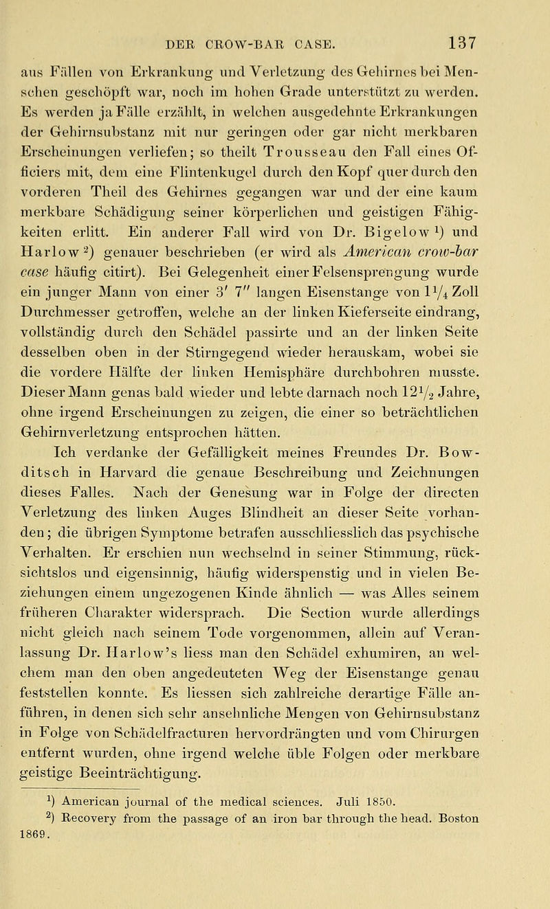 aus F;illen von ErkrankuDg unci Verletzung des Gehirnes bei Men- sclien gescbopft war, nocli im hohen Grade untenstiitzt zu werden. Es werden jaFiille erzahlt, in welchen ausgedehnte Erkrankungcn der Gehirnsubstanz mit nur geringen oder gar nicht merkbaren Erscheinungen verliefen; so theilt Troiisseau den Fall eines Of- ficiers mit, deni eine Plintenkugel durch den Kopf quer dnrcli den vorderen Theil des Gehirnes gegangen war und der eine kaum merkbare Schadigitng seiner korperlichen und geistigen Fahig- keiten erlitt. Ein auderer Fall wird vou Dr. Bigelow i) und Harlow 2) genauer beschrieben (er wird als American crow-bar case haufig citirt). Bei Gelegenheit einerFelsensprengung wurde ein junger Mann von einer 3' 7 langen Eisenstange von IY4Z0II Durchmesser getroffen, welche an der linken Kieferseite eindrang, voUstandig durch den Schadel passirte und an der linken Seite desselben oben in der Stirngegend wieder herauskam, wobei sie die vordere Halfte der linken Heniisphare durchbohren musste. DieserMann genas bald wieder und lebte darnach noch 12 V2 Jahre, oline irgend Erscheinungen zu zeigen, die einer so betrachtlichen Gehirnverletzung entsprochen hatten. Ich verdanke der Gefalligkeit meines Freundes Dr. Bow- ditsch in Harvard die genaue Beschreibung und Zeichnungen dieses Falles. Nach der Genesung war in Folge der directen Verletzung des linken Auges Bliudheit an dieser Seite vorhan- den; die iibrigen Symptome betrafen ausschliesslich das psychische Verhalten. Er erschien nun wechselnd in seiner Stimmung, riick- sichtslos und eigensinnig, haufig widerspenstig und in vielen Be- ziehungen einem ungezogenen Kinde ahnlich — was Alles seinem friiheren Charakter widersprach. Die Section wurde allerdings nicht gleich nach seinem Tode vorgenommen, allein auf Veran- lassung Dr. Harlow's liess man den Schfidel exhumiren, an wel- chem man den oben angedeuteten Weg der Eisenstange genau feststellen konnte. Es liessen sich zahlreiche derartige Fiille an- fiihren, in denen sich sehr ansehnliehe Mengen von Gehirnsubstanz in Folge von Schiidelfracturen hervordrangten und vom Chirurgen entfernt wurden, ohne irgend welche iible Folgen oder merkbare geistige Beeintrachtigung. 1) American journal of the medical sciences. Jnli 1850. ^) Recovery from tlie passage of an iron bar through the head. Boston 1869.