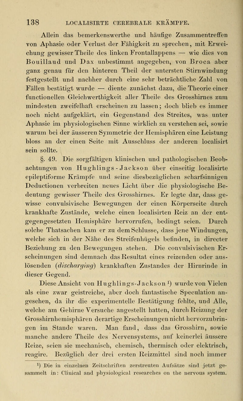 AUein das bemerkenswerthe unci haufige Zusammentreffen von Aphasie ocler Verlust der Fahigkeit zu sprechen, mit Erwei- chung gewisser Tlieile des linken Frontallappens — wie dies von Bouillaud und Dax imbestimmt angegeben, von Broca aber ganz genau fiir den hinteren Theil der iintersten Stirnwindung festgestellt und nachher dnrch eine sehr betrachtliche Zahl von Fallen bestatigt wurde — diente zunachst dazii, die Theorie einer functionellen Gleichwerthigkeit aller Tlieile des Grosshirnes zuni mindesten zweifelhaft erscheinen zu lassen; doch blieb es immer noch nicht aufgeklart, ein Gegenstand des Streites, was unter Aphasie im physiologischen Sinne wirklich zu verstehen sei, sowie warum bei der ausseren Symmetric der Hemispharen eine Leistung bloss an der einen Seite mit Ausschluss der anderen localisirt sein soUte. §. 49. Die sorgfaltigen klinischen und patbologischen Beob- achtungen von Hughlings - Jackson iiber einseitig localisirte epileptiforme Krampfe und seine diesbeziigliclien scharfsinnigen Deductionen verbreiten neues Licht iiber die physiologisclie Be- deutung gewisser Theile des Grosshirnes. Er legte dar, dass ge- wisse convulsivische Bewegungen der einen Korperseite durch krankhafte Zustande, welche einen localisirten Reiz an der ent- gegengesetzten Hemisphare hervorrufeli, bedingt seien. Durch solche Thatsachen kam er zu demSchlusse, dass jene Windungen, welche sich in der Nahe des Streifenhiigels befinden, in directer Beziehung zu den Bewegungen stehen. Die convulsivischen Er- scheinungen sind demnach das Resultat eines reizenden oder axis- losenden (discharging) krankhaften Zustandes der Hirnrinde in dieser Gegend. Diese Ansicht von Hughlings-Jackson i) wurde von Vielen als eine zwar geistreiche, aber doch fantastische Speculation an- gesehen, da ihr die experimentelle Bestiitigung fehlte, und Alle, welche am Gehirne Versuche angestellt batten, durch Reizung der Grosshirnhemisi^haren derartige Erscheinungen nicht hervorzubrin- gen im Stande waren. Man fand, dass das Grosshirn, eowie raanche andere Theile des Nervensystems, auf keincrlei iiussere Reize, seien sie mechanisch, chemisch, thermisch oder elektrisch, reagire, Beziiglich der drei ersten Reizmittel sind noch immer ^) Die in einzelnen Zeitschriften zerstreuteu Aufsiitze sincl jetzt ge- sammelt in: Clinical and physiological researches on the nervous system.