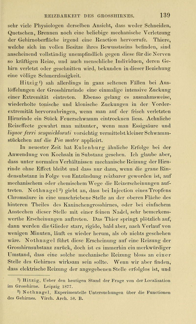 sehi- viele Physiologen derselben Ansicht, dass weder Schneiden, Quetschen, Brennen nocli eine beliebige mechanische Verletzung der Geliirnolbertiiiche irgend eine Reaction liervorrufe. Thiere, welolie sicli im volleu Besitze ihres Bewusstseins befinden, sind anscheinend vollstiindig unempfindlicli gegen diese fiir die Nerven so kriiftigen Keize, uud auch menschliche Individuen, deren Ge- hirn verletzt oder geschnitten wird, bekunden in dieser Beziehung eine vollige Schmerzlosigkeit. HitzigJ) sah allerdings in ganz seltenen Fallen bei Ans- loffelungeu der Grosshirnrinde eine einmalige intensive Zuckung einer Extremitat eintreten. Ebenso gelang es ausnahmsweise, wiederholte tonische nnd klonische Zuckungen in der Vorder- extremitat hervorzubringen, wenn man auf der Irisch verletzten H[irnrinde ein Stiick Feuerschwamni eintrocknen liess. Aehnliche ReizefFecte gewahrt man mitunter, wenn man Essigsiiure und liquor ferri sesquichlorati vorsichtig vermittelstkleinerSchwamm- stiickchen auf die Pia mater applicirt. In neuester Zeit hat Eulenburg ahnliche Erfolge bei der Anwendnng von Kochsalz in Substanz geselien. Ich glaube aber, dass unter normalenVerhaltnissen mechanische Reizung derHirn- rinde ohne Effect bleibt ixnd dass nur dann, wenn die graue Rin- densubstanz in Folge von Entziindung reizbarer geworden ist, auf mechanischem oder chemischem Wege die Reizerscheinungen auf- treten. NothnageP) giebt an, dass bei Injection eines Tropfens Chromsaure in eine umschriebene Stelle an der oberenFlache des hinteren Theiles des Kaninchengrosshirnes, oder bei einfachem Anstechen dieser Stelle mit einer feinen Nadel, sehr bemerkens- werthe Erscheinungen auftreten. Das Thier springt plotzlich auf, dann werden die Glieder starr, rigide, bald aber, nach Verlauf von wenigen Minuten, lauft es wieder herum, als ob nichts geschehen ware. Nothnagel fiihrt diese Erscheinung auf eine Reizung der Grosshirnsubstanz zuriick, doch ist es immerhin ein merkwiirdiger Umstand, dass eine solche mechanische Reizung bloss an einer Stelle des Gehirnes wirksam sein sollte. Wenn wir aber linden, dass elektrische Reizung der angegebenen Stelle erfolglos ist, und ^) Hitzig, Ueber den heutigen Stand der Frage von der Localisation im Grossliirne. Leipzig 1877. 2) Nothnagel, Experimentelle Untersucliungen iiber die Functionen des Gehirnes. Vircli. Arch. 58. B.