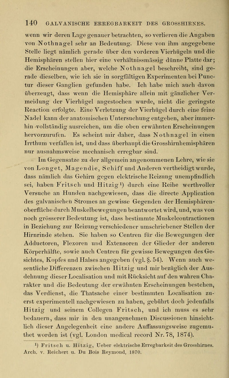 wenn wir deren Lage genauer betrachten, so verlieren die Angaben von Nothnagel sehr an Bedeutung. Diese von ihm angegebene Stelle liegt namlich gerade fiber den vorderen Vierhiigeln und die Hemispharen stellen hier eine verhaltnissmiissig diinne Platte dar; die Erscbeinungen aber, welche Nothnagel besclireibt, sind ge- rade dieselben, wie icb sie in sorgfaltigen Experimenten bei Punc- tur dieser Ganglien gefunden babe. Icb babe micb aucb davon iiberzeugt, dass wenn die Hemispbare allein mit ganzlicber Ver- meidung der Vierbiigel angestocben wurde, nicbt die geringste Reaction erfolgte. Eine Verletzung der Vierbiigel durcb eine feine Nadel kann der anatoniiscbenUntersucbungentgeben, aberimmer- hin vollstandig ausreicben, um die oben erwabnten Erscbeinungen bervorzurufen. Es scbeint mir daber, dass Notbnagel in einen Irrtbum verfallen ist, iinddass iiberbaupt die Grossbirnbemispbtiren nur ansnabmsweise mecbaniscb erregbar sind. lui Gegensatze zu der allgemein angenommenen Lebre, wie sie von Longet, Magendie, Scbiff und Anderenvertheidigt wurde, dass namlicb das Gebirn gegen elektrische Reizung uneraj)findlicb sei, baben Fritsob und Hitzigi) durcb eine Reibe wertbvoller Versucbe an Hunden nacbgewiesen, dass die directe Application des galvaniscbeh Stromas an gewisse Gegenden der Hemispbaren- oberflacbe durcb Muskelbewegungen beantwortet wird, und, was von nocb grosserer Bedeutung ist, dass bestimmte Muskelcontractionen in Beziebung zur Reizung verscbiedener umscbriebener Stellen der Hirnrinde steben. Sie baben so Centren fur die Bewegungen der Adductoren, Flexoren und Extensoren der Glieder der anderen Korperbalfte, sowie aucb Centren fiir gewisse Bewegungen des Ge- sicbtes, Kopfes und Halses angegeben (vgl. §. 54). Wenn aucb we- sentlicbe Difterenzen zwiscben Hitzig und mir beziiglich der Aus- debnung dieser Localisation und mit Riicksicbt auf den wabren Cha- rakter und die Bedeutung der erwiibnten Erscbeinungen bestcben, das Verdienst, die Tbatsacbe einer bestimmten Localisation zu- erst experimentell nacbgewiesen zu baben, gebiibrt docb jedenfalls Hitzig und seineni Collegen Fritscb, und icb muss es sebr bedauern, dass mir in den unangenebmen Discussionen hinsicbt- lich dieser Angelegenheit eine andere Auflassungsweise zugemu- thet worden ist (vgl. London medical record Nr. 78, 1874). ^) Fritscli u. Hitzift', Ueber elekt.risclie Erregbarkeit des Grossbirnes. Arcb. V. Eeicbert ii. Du Bois Eeymoud, 1870.