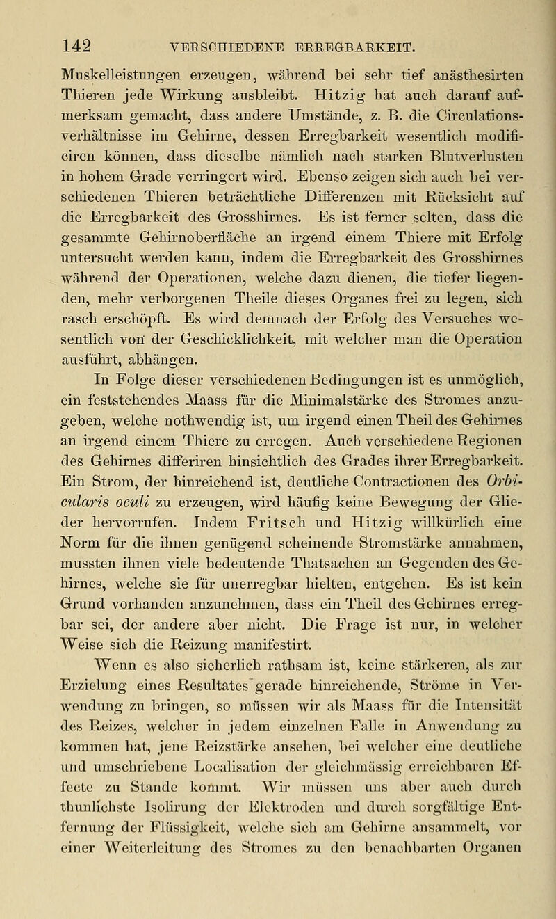 Muskelleistungen erzeugen, wahrencl bei sehr tief anasthesirten Thieren jede Wirkung ausbleibt. Hitzig hat audi darauf auf- merksam gemacht, dass andere Umstande, z. B. die Circulations- verhaltnisse im Geliirne, dessen Erregbarkeit wesentlicli modifi- ciren konnen, dass dieselbe namlioh nach starken Blutverlusten in liohem Grade veningert wird. Ebenso zeigen sicli audi bei vei-- schiedenen Thieren betrachtliche Differenzen mit Riicksicht auf die Erregbarkeit des Grosshirnes. Es ist ferner selten, dass die gesammte Gehirnoberfladie an irgend eineni Thiere mit Erfolg untersudit werden kann, indem die Erregbarkeit des Grosshirnes wiihrend der Operationen, welche dazu dienen, die tiefer liegen- den, mehr verborgenen Theile dieses Organes frei zu legen, sich rasch erschopft. Es wird demnach der Erfolg des Versuches we- sentlich voni der Geschicklichkeit, mit welcher man die Operation ausfuhrt, abhangen. In Folge dieser verschiedenen Bedingungen ist es unmogiich, ein feststehendes Maass fur die Minimalstarke des Stromes anzu- geben, welche nothwendig ist, um irgend einen Theil des Gehirnes an irgend einem Thiere zu erregen. Auch verschiedene Regionen des Gehirnes differiren hinsichtlidi des Grades ihrer Erregbarkeit. Ein Sti-om, der hinreichend ist, deutliche Contractionen des Orhi- cularis oculi zu erzeugen, wird hiiufig keine Bewegung der Glie- der hervorrufen, Indem Fritsch und Hitzig willkiiiiidi eiue Norm fur die ihnen geniigend sdieinende Stromstarke annahmen, mussten ihnen viele bedeutende Thatsachen an Gegenden des Ge- hirnes, welche sie fur unerregbar hielten, entgehen. Es ist kein Grund vorhanden anzunehmen, dass ein Theil des Gehirnes erreg- bar sei, der andere aber nicht. Die Frage ist nur, in welcher Weise sich die Reizung manifestirt. Wenn es also sicheiiich rathsam ist, keine stiirkereu, als zur Erzielung eines Resultates gerade hinreichende, Strome in Ver- wendung zu bringen, so miissen wir als Maass fur die Intensitiit des Reizes, welcher in jedem einzelnen Falle in Anwendung zu kommen hat, jene Reizstarke ansehcn, bei welcher cine deutliche und umschriebene Localisation der glcichmassig erreichbaren Ef- fecte zu Stande kommt. Wir miissen uns aber auch durch thunlichste Isolirung der Elektroden und durch sorgfilltige Ent- fernung der Fliissigkeit, welche sich am Gchirne ansammdt, vor einer Weiterleitung des Stromes zu den benachbarten Organen