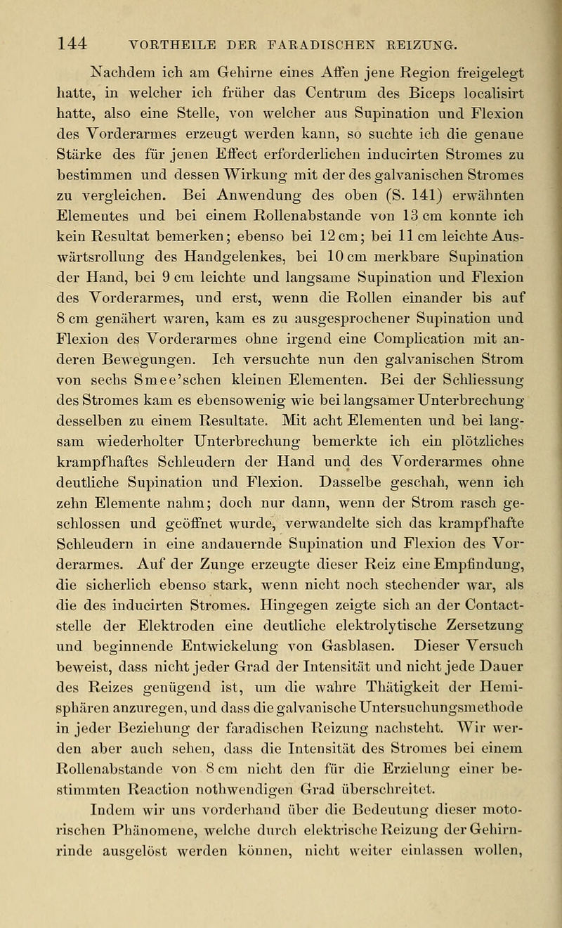 Nachdem ich am Gehirne eines Affen jene Region freigelegt hatte, in welcher ich friiher das Centrum des Biceps localisirt hatte, also eine Stelle, von welcher aus Supination und Flexion des Vorderarmes erzeugt werden kann, so suchte ich die genaue Starke des fur jenen Effect erforderlichen inducirten Stromes zu bestimmen und dessen Wirkung mit der des galvanischen Stromes zu vergieichen. Bei Anwendung des oben (S. 141) erwahnten Elemeutes und bei einem Rollenabstaude von 13 cm konnte ich kein Resultat bemerken; ebenso bei 12cm; bei 11 cm leichte Aus- wartsrollung des Handgelenkes, bei lOcmmerkbare Supination der Hand, bei 9 cm leichte und langsame Supination und Flexion des Vorderarmes, und erst, wenn die Rollen einander bis auf 8 cm genahert waren, kam es zu ausgesprochener Supination und Flexion des Vorderarmes ohne irgend eine Complication mit an- deren Bewegungen. Ich versuchte nun den galvanischen Strom von sechs Smee'schen kleinen Elementen. Bei der Schliessung des Stromes kam es ebensowenig wie beilangsamerUnterbrechung desselben zu einem Resultate. Mit acht Elementen und bei lang- sam wiederholter Unterbrechung bemerkte ich ein plotzliches krampfhaftes Schleudern der Hand und des Vorderarmes ohne deutliche Supination und Flexion. Dasselbe geschah, wenn ich zehn Elemente nahm; doch nur dann, wenn der Strom rasch ge- schlossen und geoffnet wnirde, verwandelte sich das krampfhafte Schleudern in eine andauernde Supination und Flexion des Vor- derarmes. Auf der Zuuge erzeugte dieser Reiz eine Empfindung, die sicherlich ebenso stark, wenn nicht noch stechender war, als die des inducirten Sti'omes. Hingegen zeigte sich an der Contact- stelle der Elektroden eine deutliche elektrolytische Zersetzung und beginnende Entwickelung von Gasblasen. Dieser Versuch beweist, dass nicht jeder Grad der Intensitut und nicht jede Dauer des Reizes geniigend ist, um die wahre Tliiitigkeit der Hemi- spharen anzuregen, und dass diegalvanischeUntersuchungsmethode in jeder Beziehung der faradischen Reizung nachsteht. Wir wer- den aber auch sehen, dass die Intensitiit des Stromes bei einem Rollenabstaude von 8 cm nicht den fiir die Erzielung einer be- stimmten Reaction nothwendigen Grad iiberschreitet. Indem wir uns vorderhand iiber die Bedeutung dieser nioto- rischen Phanomene, welche durch elektrische Reizung derGehirn- rinde ausgelost werden konnen, nicht weiter einlassen wollen,