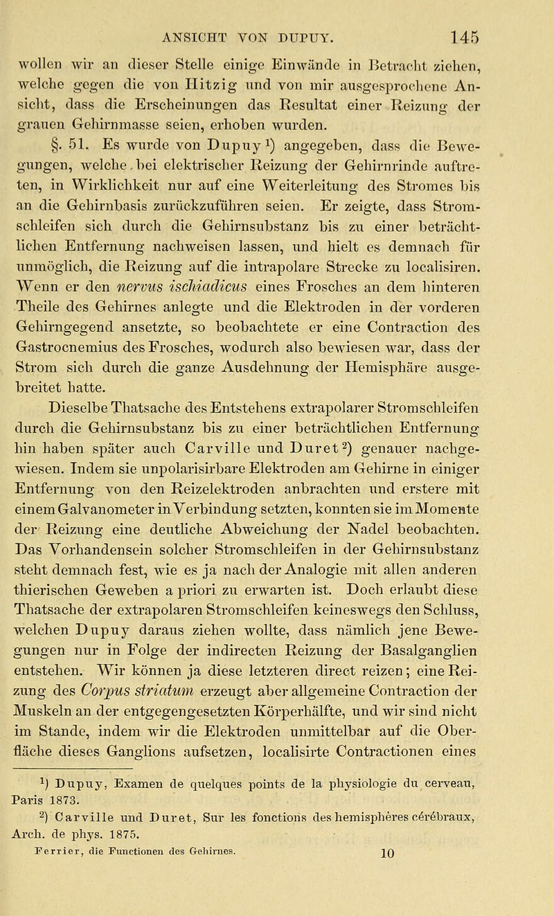 wollen wir an clieser Stelle einigc Einwilndo in Betraclit ziehen, welche gegen die von Ilitzig und von mil- ausgcsiDroclione An- sicht, dass die Erscheinungen das Resultat einer Reizung der grauen Gehirnmasse seien, erboben wurden. §. 51. Es wurde von Dupuyi) angegeben, dass die Bewe- gungen, welche,bei elektrischer Reizung der Gehirnrinde auftre- ten, in Wirklichkeit nur auf eine Weiterleitung des Stromes bis an die Gebirnbasis zuriickzufuhren seien. Er zeigte, dass Strom- schleifen sich dui'ch die Gehirnsubstanz bis zu einer betracht- lichen Entfernung nacliweisen lassen, und hielt es demnach fiir nnmoglich, die Reizung auf die intrapolare Strecke zu localisiren. Wenn er den nervus iscliiadicus eines Frosches an dena hinteren Tlieile des Gehirnes anlegte und die Elektroden in der vorderen Gehirngegend ansetzte, so beobaclitete er eine Contraction des Gastrocnemius des Frosches, wodurch also bewiesen war, dass der Strom sich durch die ganze Ausdehnung der Hemisphare ausge- breitet hatte. Dieselbe Thatsache des Entstehens extrapolarer Stromschleifen durch die Gehirnsubstanz bis zu einer betrachtlichen Entfernung hin haben spater auch Carville und Duret^) genauer nachge- wiesen. Indem sie unpolarisirbare Elektroden am Gehirne in einiger Entfernung von den Reizelektroden anbrachten und erstere mit einem Galvanometer inVerbindung setzten, konnten sie imMomente der Reizung eine deutliche Abweichung der Nadel beobachten. Das Vorhandensein solcher Stromschleifen in der Gehirnsubstanz steht demnach fest, w^ie es ja nach der Analogic mit alien anderen thierischen Geweben a priori zu erwarten ist. Doch erlaubt diese Thatsache der extrapolaren Stromschleifen keineswegs den Schluss, welchen Dupuy daraus ziehen woUte, dass namlich jene Bewe- gungen nur in Folge der indirecten Reizung der Basalganglien entstehen. Wir konnen ja diese letzteren direct reizen; eine Rei- zung des Corpus striatum erzeugt aber allgemeine Contraction der Muskeln an der entgegengesetzten Korperhalfte, und wir sind nicht im Stande, indem wir die Elektroden unmittelbar auf die Ober- flache dieses Ganglions aufsetzen, localisirte Contractionen eines ^) Duptiy, Examen de quelques points de la pliysiologie du cerveau, Paris 1873. 2) Carville und Buret, Sur les fonctions des hemispheres c6i6braux, Arch, de phys. 1875. Ferrier, die Functionen des Gehirnes. 20