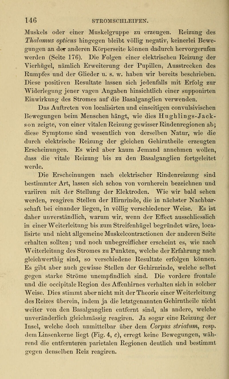 Muskels oder einer Muskelgruppe zu erzeugen. Reizung des Thalamus opticus hingegen bleibt vollig negativ, keinerlei Bewe- gungen an der anderen Korperseite konnen dadurch hervorgerufen werden (Seite 176). Die Folgen einer elektrisclien Reizung der Vierhiigel, namlich Erweiterung der Pupillen, Ausstrecken des Rumpfes und der Glieder n. s. w. haben wir bereits beschrieben. Diese positiven Resultate lassen sich jedenfalls mit Erfolg zur Widerlegung jener vagen Angaben hinsicbtlich einer snpponirten Einwirknng des Stromes auf die Basalganglien verwenden. Das Auftreten von localisirten und einseitigen convulsiviscben Bewegungen beim Menschen hangt, wie dies Hughlings-Jack- son zeigte, von einer vitalenReizung gewisserRindenregionen ab; diese Symptome sind wesentlich von derselben Natur, wie die durcb elektriscbe Reizung der gleicben Gebirntheile erzeugten Erscbeinungen. Es wird aber kaum Jemand annehmen wollen, dass die vitale Reizung bis zu den Basalganglien fortgeleitet werde. Die Erscbeinungen nacb elektriscber Rindenreizung sind bestimmter Art, lassen sicb scbon von vornherein bezeicbnen und variiren mit der Stellung der Elektroden. Wie wir bald seben werden, reagiren Stellen der Hirnrinde, die in nacbster Naclibar- schaft bei einander liegen, in vollig verschiedener Weise. Es ist daber unverstandlicb, warum wir, wenn der Effect ausscbliesslicb in einer Weiterleitung bis zum Streifenbiigel begrundet ware, loca- lisirte und nicbt allgemeine Muskelcontractioneu der anderen Seite erbalten sollten; und nocb unbegreiflicber erscheint es, wie nacb Weiterleitung des Stromes zuPunkten, welcbe derErfabrung nach gleicbwerthig sind, so verscbiedene Resultate erfolgen konnen. Es gibt aber auch gewisse Stellen der Gehirnrinde, welcbe selbst gegen starke Stroma unempfindlicb sind. Die vordere frontale und die occipitale Region des Affenbirnes verbalten sicb in solcber Weise. Dies stimmt aber nicht mit der Theorie einer Weiterleitung des Reizes iiberein, indem ja die letztgenannten Gehirntbeile nicbt weiter von den Basalganglien entfernt sind, als andere, welcbe unveriinderlicb gleicbmilssig reagiren. Ja sogar eine Reizung der Insel, welcbe doch unmittelbar iiber dem Corpus striatum, reap, dem Linsenkerne liegt (Fig. 4, c), erregt keine Bewegungen, wiih- rend die entfernteren parietalen Regionen deutlich und bestimmt gegen denselben Reiz reagiren.