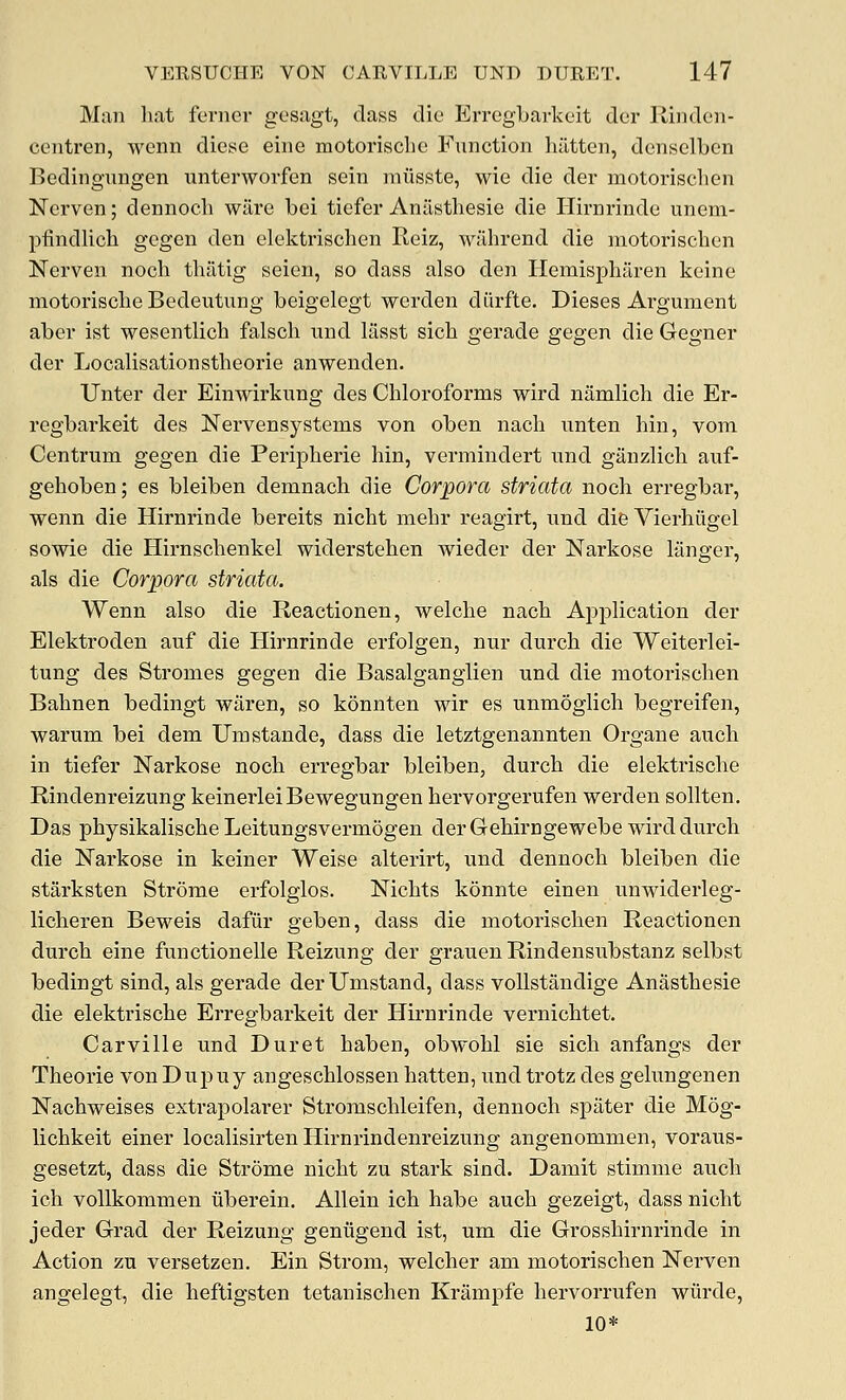 Man liat ferncr gcsagt, dass die Erregbarkcit der Rindcn- centren, wcnn diese einc motorisclie Function liiltten, densclben Bedingnngen unterworfen sein miisste, wie die der motorisclien Nerven; dennoch ware bei tiefer Anilsthesie die Hirnrinde unem- pfindlicli gegen den elektrischen Reiz, wilhrend die motoriscben Nerven nocb tbiltig seien, so dass also den Ilemispharen keine motoriscbe Bedeutung beigelegt werden diirfte. Dieses Argument aber ist wesentlicb falsch und lasst sich gerade gegen die Gegner der Localisationstbeorie anwenden. Unter der Einwirkung des Cbloroforms wird namlich die Er- regbarkeit des Nervensystems von oben nacb unten bin, vom Centrum gegen die Peripberie bin, vermindert und ganzlicb auf- geboben; es bleiben demnach die Corpora striata nocb erregbar, wenn die Hirnrinde bereits nicbt mebr reagirt, und difeVierhiigel sowie die Hirnscbenkel widerstehen wieder der Narkose langer, als die Corpora striata. Wenn also die Reactionen, welcbe nacb Application der Elektroden auf die Hirnrinde erfolgen, nur durcb die Weiterlei- tung des Stromes gegen die Basalgangiien und die motoriscben Babnen bedingt waren, so konnten wir es unmoglicb begreifen, warum bei dem Umstande, dass die letztgenannten Organe aucb in tiefer Narkose nocb erregbar bleiben, durcb die elektriscbe Rindenreizung keinerlelBewegungen bervorgerufen werden sollten. Das pbysikaliscbe Leitungsvermogen der Gebirngewebe wird durcb die Narkose in keiner Weise alterirt, und dennocb bleiben die starksten Strome erfolglos. Nicbts konnte einen unwiderleg- licberen Beweis dafiir geben, dass die motoriscben Reactionen durcb eine functionelle Reizung der grauen Rindensubstanz selbst bedingt sind, als gerade derXJmstand, dass voUstandige Anastbesie die elektriscbe Erregbarkeit der Hirnrinde vernicbtet, Carville und Duret baben, obwobl sie sicb anfangs der Theorie vonDupuy angescblossen batten, imd trotz des gelungenen Nacbweises extrapolarer Stromscbleifen, dennocb spater die Mog- lichkeit einer localisirten Hirnrindenreizung angenommen, voraus- gesetzt, dass die Strome nicbt zu stark sind. Damit stimme aucb ich vollkommen uberein. Allein ich babe aucb gezeigt, dass nicbt jeder Grad der Reizung geniigend ist, um die Grossbirnrinde in Action zu versetzen. Ein Strom, welcher am motoriscben Nerven angelegt, die beftigsten tetaniscben Krampfe bervorrufen wiirde, 10*