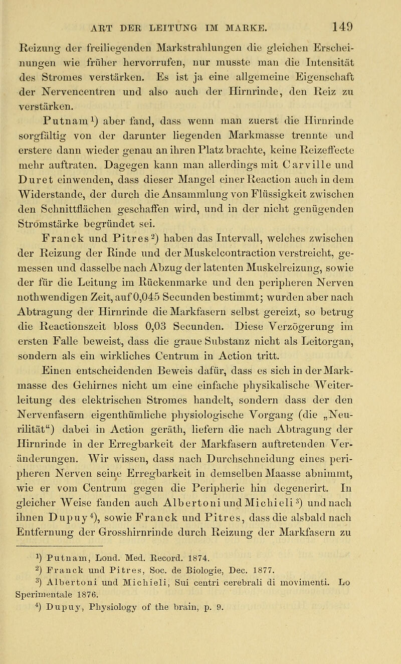 Reizuiig der freiliegeuden Markstralilungen die gleichen Erscliei- iiungen wie friilier bervorrufen, uur mussto man die lutensitat des Stromes verstarken. Es ist ja eine allgemeiue Eigenschaffc der Nervcnccntren uud also auch der Hirnrinde, den lieiz zu vei'stilrken. Putnam 1) aber fand, dass wenn man zuerst die Plirnrinde sorgfaltig von der darunter liegenden Markraasse trennte und erstere dann wieder genau an ibren Platz bracbte, keine Reizeffecte mebr auftraten, Dagegen kann man allerdings mit Carville und Duret einwenden, dass dieser Mangel einerReaction auchindem Widerstande, der durcb die Ansammlung von Fliissigkeit zwiscben den Scbnittflacben gescbafFen wird, und in der nicbt genugenden Stromstarke begriindet sei. Franck und Pitres^) baben das Intervall, welcbes zwiscben der Reizuug der Rinde nnd der Muskelcontraction verstreicbt, ge- messen und dasselbe nacb Abzug der latenten Muskelreizung, sowie der fiir die Leitung im Riickenmarke und den peripberen Nerven notbwendigen Zeit,auf 0,045 Secundenbestimmt; wurden aber nacb Abtragung der Hirnrinde die Markfasern selbst gereizt, so betrug die Reactiouszeit bloss 0,03 Secunden. Diese Verzogerung im ersten Falle beweist, dass die graue Substanz nicbt als Leitorgan, sondern als ein wirklicbes Centrum in Action tritt. Einen entscbeidenden Beweis dafiir, dass es sicb in der Mark- masse des Gebirnes nicbt um eine einfacbe pbysikaliscbe Weiter- leitung des elektriscben Stromes bandelt, sondern dass der den Nervenfasern eigentbiimlicbe pbysiologiscbe Vorgang (die „]Sreu- rilitat) dabei in Action geriitb, liefern die nacb Abtragung der Hirnrinde in der Erregbarkeit der Markfasern auftretenden Ver- ilnderungen. Wir wissen, dass nacb Durcbschneidung eines peri- pberen Nerven seine Erregbarkeit in demselben Maasse abuimmt, wie er vom Centrum gegen die Peripberie bin degenerirt. In gleicber Weise fanden aucb AlbertoniundMicbieli*) und nacb ibnen Dupuy*), sowie Franck und Pitres, dass die alsbaldnacb Entfernung der Grossbirnrinde durcb Reizung der Markfasern zu 1) Putnam, Loud. Med. Record. 1874. 2) Eranck und Pitres, Soc. de Biologie, Dec. 1877. ^) Albertoni und Michieli, Sui centri cerebral! di movimenti. Lo Sperimentale 1876. ^) Dupuy, Physiology of the brain, p. 9.