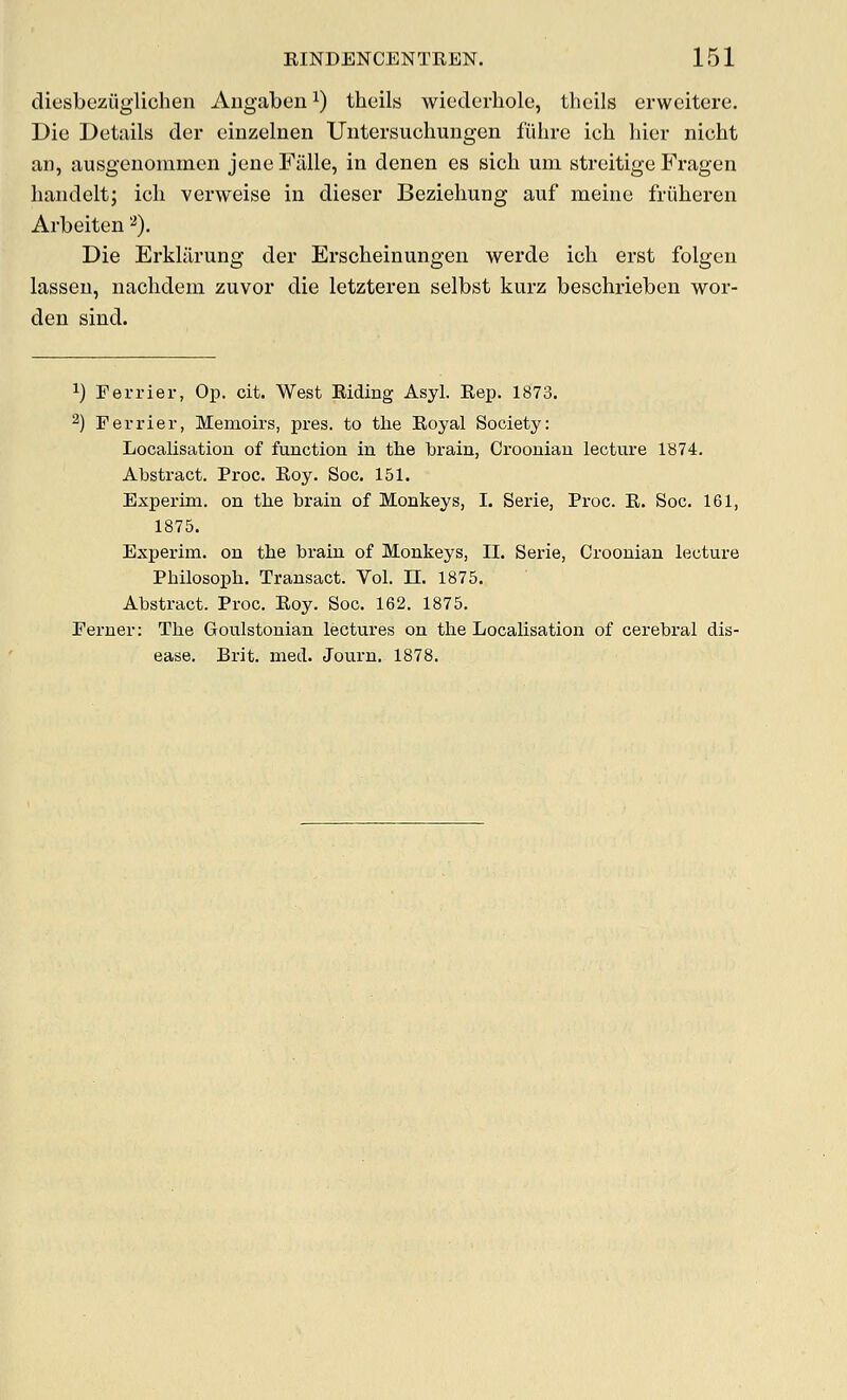 diesbeziiglichen Angaben ^) theils wiederhole, theils erweitcre. Die Details der einzelnen Untersuchungen fiihre ich bier nicbt an, ausgenommen jene Fiille, in denen es sicb um streitige Fragen baiidelt; ich verweise in diescr Beziehung auf meine friiheren Arbeiten ^). Die Erkliirung der Erscbeinungen werde ich erst folgen lasseu, nacbdem zuvor die letzteren selbst kurz beschrieben wor- den sind. ^) Terrier, Op. cit. West Riding Asyl. Rep. 1873. 2) Ferrier, Memoirs, pres. to tlie Royal Society: Localisation of function in the brain, Croonian lecture 1874. Abstract. Proc. Roy. Soc. 151. Experim. on tbe brain of Monkeys, I. Serie, Proc. R. Soc. 161, 1875. Experim. on the brain of Monkeys, II. Serie, Croonian lecture Philosoph. Transact. Vol. H. 1875. Abstract. Proc. Roy. Soc. 162. 1875. Eerner: Tlie Goulstonian lectures on the Localisation of cerebral dis- ease. Brit. med. Journ. 1878.