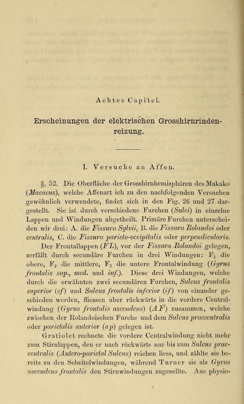 AchtesCapitel. Erscheinungen der elektrischen Grosshirnrinden- reizung. I. Vei'suclie an Affen. §. 52. Die Oberflache der Grosshirnhemisj)haren des Makako (Macacus)., welche Affenart ich zu den nachfolgenden Versuchen gewohnlich verwendete, findet sich in den Fig, 26 und 27 dar- gestellt. Sie ist durcli verschiedene Furchen (Sulci) in einzelne Lappen und Windungen abgetheilt. Primiire Furchen unterschei- den wir drei: A. die Fissura Sylvii, B. die Fissura Rolandoi oder centralis, C. die Fissura parieto-occipitalis oder perpenclicularis. Der Frontallappen (FL), vor der Fissura Rolandoi gelegen, zerfallt durch secundare Furchen in drei Windungen: Fj die obere, F2 die mittlere, F3 die untere Frontalwindung (Gyrus frontalis sup., med. und inf.). Diese drei Windungen, welclie durch die erwiihnten zwei secundiiren Furchen, Sulcus frontalis superior (sf) und Sulcus frontalis inferior (if) von einander ge- schieden Averden, fliessen aber riickwiirts in die vordere Central- windung (Gyrus frontalis ascendens) (^F) zusammen, welche zwischen der llolandoischen Furche und dem Sulcus praecentralis oder parietalis anterior (ap) gelegen ist. Gratiolet rechnete die vordere Centralwindung nicht niehr zum Stirnlappen, den er nacli riickwiirts nur bis zum Sulcus prae- centralis (Antero-parietal Sidcus) reichen liess, und ziihlte sie be- reits zu den Sclieitelwindungen, wiihrend Turner sie als Gyrus ascendens frontalis den Stirnwinduugcn zugesellte. Aus physio-