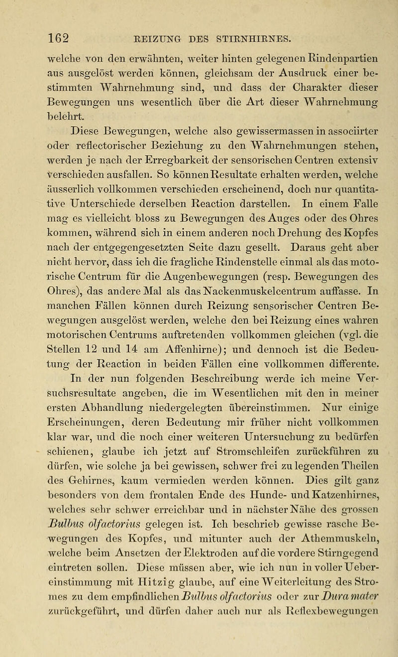 welclie von den erwalinten, weiter hinten gelegenenRindenpartien aus ausgelost werden konnen, gleiclisam der Ausdruck einer be- stimmten Wahrnehmung sind, und dass der Charakter dieser Bewegungen iins wesentlich iiber die Art dieser Wahrnehmung belehrt. Diese Bewegungen, welche also gewissermassen in associirter oder reflectorischer Beziehung zu den Wahrnehmungen stehen, werden je nach der Erregbarkeit der sensorischen Centren extensiv verschieden ausfallen. So konnen Resultate erhalten werden, welche ilusserlich vollkommen verschieden erscheinend, doch nur quantita- tive Unterschiede derselben Reaction darstellen. In einem Falle mag es vielleicht bloss zu Bewegungen des Auges oder des Ohres kommen, wahrend sich in einem anderen noch Drehung des Kopfes nach der entgegengesetzten Seite dazu gesellt. Daraus geht aber nicht hervor, dass ich die fragliche Rindenstelle einmal als das moto- rische Centrum fur die Augenbewegungen (resp. Bewegungen des Ohres), das andere Mai als das IN'ackenmuskelcentrum auffasse. In manchen Fallen kdnnen durch Reizung sensorischer Centren Be- wegungen ausgelost werden, welche den bei Reizung eines wahren motorischen Centrums auftretenden vollkommen gleichen (vgl. die Stellen 12 und 14 am Affenhirne); und dennoch ist die Bedeu- tung der Reaction in beiden Fallen eine vollkommen differente. In der nun folgenden Beschreibung werde ich meine Ver- suchsresultate angeben, die im Wesentlichen mit den in meiner ersten Abhandlung niedergelegten tibereinstimmen. Nur einige Erscheinungen, deren Bedeutung mir friiher nicht vollkommen klar war, und die noch einer weiteren Untersuchung zu bediirfen schienen, glaube ich jetzt auf Stromschleifen zuriickfiihren zu diirfen, wie solche ja bei gewissen, schwer frei zu legenden Theilen des Gehirnes, kaum vermieden werden konnen. Dies gilt ganz besonders von dem frontalen Ende des Hunde- undKatzenhirnes, welches sehr schwer erreichbar und in niichster Niihe des grosscn JBulhus olfadorius gelegen ist, Ich beschrieb gewisse rasche Be- wegungen des Kopfes, und mitunter audi der Athemmuskcln, welche beim Ansetzen der Elektroden auf die vordere Stirngcgcnd eintreten sollen. Diese miissen aber, wie ich nun in voller Ueber- einstimmung mit Hitzig glaube, auf eine Wciterlcitung des Stro- mes zu dem empfindlichen Bulhus olfadorius oder zur Dura mater zuriickgefiihrt, und diirfen dalier audi nur als Refiexbcwegungen