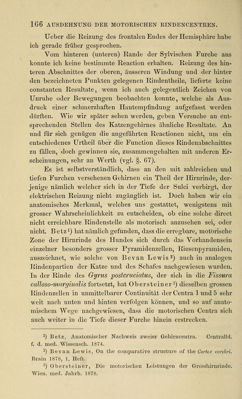 Ueber die Reizung des frontalen Endes der Hemisphare habe ich gerade fruber gesprocben. Vom binteren (unteren) Rande der Sylviscben Furcbe aus konnte icb keine bestimmte Reaction erbalten. Reizung des bin- teren Abschnittes der oberen, ansseren Windung und der binter den bezeicbneten Pnnkten gelegenen Rindentbeile, lieferte keine constanten Resultate, wenn icb aucb gelegentlicb Zeicben von Unrube oder Bewegungen beobacbten konnte, welcbe als Aus- druck einer scbmerzbaften Hautempfindung aufgefasst werden diirften, Wie wir spater seben werden, geben Versucbe an ent- sprecbenden Stellen des Katzengebirnes abnlicbe Resultate. An und fiir sicb geniigen die angefiibrten Reactionen nicbt, um ein entscbiedenes Urtbeil uber die Function dieses Rindenabscbnittes zu fallen, docb gewinnen sie, zusammengebalten mit anderen Er- scbeinungen, sebr an Wertb (vgl. §. 67). Es ist selbstverstiindlicb, dass an den mit zablreicben und tiefen Furcben versebenen Gebirnen ein Tbeil der Hirnrinde, der- jenige namlicb welcber sicb in der Tiefe der Sulci verbirgt, der elektriscben Reizung nicbt zuganglicb ist. Docb baben wir ein anatomiscbes Merkmal, welcbes uns gestattet, wenigstens mit grosser Wabrscbeinlicbkeit zu entscbeiden, ob eine solcbe direct nicbt erreicbbare Rindenstelle als motoriscb anzuseben sei, oder nicbt. B etz 1) bat namlicb gefunden, dass die erregbare, mot'oriscbe Zone der Hirnrinde des Hundes sicb durcb das Vorbandensein einzelner besonders grosser Pyramidenzellen, Riesenpyramiden, auszeicbnet, wie solcbe von Bevan Lewis 2) aucb in analogen Rindenpartien der Katze und des Scbafes nacbgewiesen wurden. In der Rinde des Gyrus postcruciatus, der sicb in die Fissura calloso-marginalis fortsetzt, bat Obersteiner ^) dieselben grossen Rindenzellen in unmittelbarer Continuitat der Centra 1 und 5 sebr weit nacb unten und binten verfolgen konnen, und so auf anato- miscbem Wege nacbgewiesen, dass die motoriscben Centra sicb aucb weiter in die Tiefe dieser Furcbe binein erstrecken. ^) Betz, Auatoiruscher Nacliweis zweier Geliiruceutra. Ceutralbl. f. d. med. Wissenscli. 1874. ^) Bevan Lewis, Ou the comparative structure of the Cortex cerebri. Brain 1878, 1. Heft. ^) Obersteiner, Die motorischcn Leistungen der Grosshirnriude. Wien, med. Jahrb. 1878.