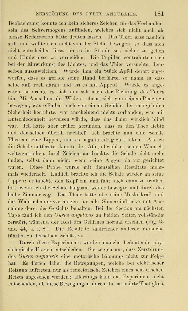 Beobachtung konnte ich kein sicheres Zeiolien fur das Vorhanden- sein des Sehvermogens auffiuden, welches sich nicht aucli als blosse KeHexactiou hiitte deuten lassen. Das Thier sass nilmlich still und woUte sicli uicht von der Stelle bewegen, so dass sich nicht entscheideu liess, ob es im Stande sei, sicher zu gehen nud Hindernisse zu vermeiden. Die PujDillen contrahirten sich bei der Eiiiwirkung des Lichtes, iind das Thier versuchte, deni- selben ausziiweichen. Wurde ihm ein Stiick Apfel derart zuge- worfen, dass es gerade seine Hand beriihrte, so nahm es das- selbe auf, roch daran und ass es mit Appetit. Wurde es ange- rufen, so drehte es sich und sah nach der Richtung des Tones hin. MitAusnahme des Widerstrebens, sich von seinem Platze zu bewegen, was oifeubar auch von einem Gefiihle der mangelnden Sicherheit herriihrte, war anscheinend uichts vorhauden, was rait Entschiedenheit beweisen wiirde, dass das Thier wirklich blind war. Ich hatte aber friiher gefunden, dass es den Thee liebte und demselben liberall nachlief. Ich brachte nixn eine Schale Thee an seine Lippen, und es begann eifrig zu trinken. Als ich die Schale eutfernte, konnte der Affe, obwohl er seinen Wunsch, weiterzutriuken, durch Zeichen ausdriickte, die Schale uicht mehr finden, selbst dann nicht, wenn seine Augen darauf gerichtet waren, Diese Probe wurde mit demselben Resultate mehr- mals wiederholt. Endlich brachte ich die Schale wieder an seine Lippen: er tauchte den Kopf ein und fuhr auch dann zu trinken fort, wenn ich die Schale langsam weiter bewegte und durch das halbe Zimmer zog. Das Thier hatte alle seine Muskelkraft und das Wahrnehmungsveriuogeu fiir alle Sinneseindriicke mit Aus- nahme derer des Gesichts behalten. Bei der Section am niichsten Tage fand ich den Gyrus angularis an beiden Seiten voUstilndig zerstort, wahrend der Rest des Gehirnes normal erschien (Fig. 43 und 44, a. f S.). Die Resultate zahlreicher anderer Versuche fiihrten zu denselben Schliissen. Durch diese Experimente werden manche bedeutende phy- siologische Fragen entschieden. Sie zeigen uns, dass Zerstorung des Gyrus angularis eine motorische Lahmung nicht zur Folge hat. Es diirfen daher die Bewegungen, welche bei elektrischer Reizung auftreten, nur als reflectorische Zeichen eines sensorischen Reizes angesehen werden; allerdings kann das Experiment nicht entscheiden, ob diese Bewegungen durch die associirte Thatigkeit