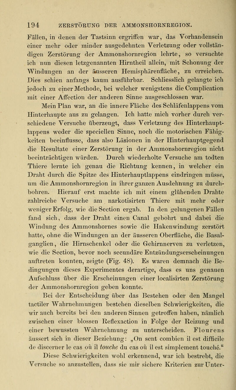 Fallen, in clenen der Tastsinn ergriiFen war, das Vorhandensein einer mehr oder minder ausgedehnten Verletzung oder vollstiin- digen Zerstorung der Ammonshornregion lehrte, so versuchte ich nun diesen letzgenannten Hirntheil allein, mit Schonung der Windungen an der iiusseren Heniispharenflache, zu erreichen. Dies schien anfangs kaum ausfuhrbar. Schliesslich gelangte ich jedoch zu einer Methode, bei welcher wenigstens die Complication mit einer Affection der anderen Sinne ausgeschlossen war. Mein Plan wai-, an die innere Flache des Schlilfenlappens vom Hinterhaupte aus zu gelangen. Ich hatte mich vorher durch ver- schiedene Versuche liberzeugt, dass Verletzung des Hinterhaupt- lappens weder die speciellen Sinne, noch die motorischen Fahig- keiten beeinflusse, dass also Liisionen in der Hinterhaxiptgegeud die Resultate einer Zerstorung in der Ammonshornregion nicht beeintrachtigen wiirden. Durch wiederholte Versuche am todten Thiere lernte ich genau die Richtung kennen, in welcher ein Draht durch die Spitze des Hinterhauptlappens eindringen miisse, um die Ammonshornregion in ihrer ganzen Ausdehnung zu durch- bohren. Hierauf erst machte ich mit einem gliihenden Drahte zahlreiche Versuche am narkotisirten Thiere mit mehr oder weniger Erfolg, wie die Section ergab. In den gelungenen Fallen fand sich, dass der Draht einen Canal gebohrt und dabei die Windung des Ammonshornes sowie die Hakenwindung zerstort hatte, ohne die Windungen an der ausseren Oberflache, die Basal- ganglien, die Ilirnschenkel oder die Gehirnnerven zu verletzen, wie die Section, bevor noch secundare Entziindungserscheinungen auftreten konnten, zeigte (Fig. 48). Es waren deranach die Be- dingungen dieses ExiDcrimentes derartige, dass es uns genauen Aufschluss liber die Erscheinungen einer localisirten Zerstorung der Ammonshornregion geben konnte. Bei der Entscheidung fiber das Bestehen oder den Mangel tactiler Wahrnehmurigen bestehen dieselben Schwierigkeiten, die wir auch bereits bei den anderen Sinnen getroffen haben, namlich zwischen einer blossen Reflexaction in Folge der Reizung und einer bewussten Wahrnehmung zu unterscheiden. Flour ens aussert sich in dieser Beziehung: „()n sent combien il est difficile de discerner le cas ou il touche du cas ou ilest simplement touche. Diese Scluvierigkeiten wohl erkennend, war ich bestrebt, die Versuche so anzustellen, dass sie mir sichere Kriterien zurUnter-