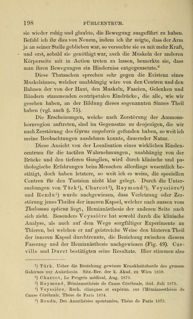 sie wieder rnhig iind glaubte, die Bewegimg ausgefiihrt zu haben. Befalil icb ihr dies von Neiiem, indem icb ihr zeigte, dass der Ann ja an seiner Stelle geblieben war, soversuchte sie es mit mebr Kraft, nnd erst, sobald sie genotbigt war, auch die Muskeln der anderen Korperseite mit in Action treten zu lassen, bemerkte sie, dass man ihren Bewegungen ein Hinderniss entgegensetzte. Diese Thatsacben sprecben sebr gegen die Existenz eines Muskelsinnes, welcber unabbangig ware von den Centren und den Babnen der von der Haut, den Muskeln, Fascien, Gelenken und Bandern stammenden centripetaleu Eindriicke, die alle, wie wii* geseben baben, an der Bildung dieses sogenannten Sinnes Tbeil baben (vgl. aucb §. 75), Die Erscbeinungen, welcbe nacb Zerstorung der Ammons- bornregion auftreten, sind im Gegensatze zu denjenigen, die wir nacb Zerstorung des Gyrus angularis gefunden baben, soweiticb meine Beobacbtungen ausdebnen konnte, dauernder Natur. Diese Ansicbt von der Localisation eines wirklicben Rinden- centrum fiir die tactilen Wabrnebmungen, unabbangig von der Briicke und den tieferen Ganglien, wird durcb kliniscbe und pa- tbologiscbe Erfabrungen beimMenscben allerdings wesentlicb be- statigt, docb baben letztere, so weit icb es weiss, die speoiellen Centren fiir den Tastsinn nicbt klar gelegt. Durcb die Unter- sucbungen von Tiirk^), Cbarcot^), Raymond^), Veyssiere^) und Rendu'') wurde nacbgewiesen, dass Verletzung oder Zer- storung jenes Tbeiles der inneren Kapsel, welcber nacb aussen vom Thalamus opticus liegt, Hemianastbesie der anderen Seite nacb sicb ziebt. Besonders Veyssiere bat sowobl durcb die kliniscbe Analyse, als aucb auf dem Wege sorgfiiltiger Experimente an Tbieren, bei welcben er auf geistreicbe Weise den binteren Tbeil der inneren Kapsel durcbtrennte, die Beziebung zwiscben diesem Faserzug und der Hemianastbesie nacbgewiesen (Fig. 49). Car- ville und Duret bestatigten seine Resultate. Hier stiniraen also 1) Tiirk, Ueber die Bezielnmg gewisser Krankheitsherde des grossen Gebiriies zur Aniisthesie. Sitz.-Ber. der k. Akad. zu Wieu 1859. ^) Charcot, Le Progres mMical, Aug. 1875. 3) Raymond, Hemiauesth^sie de Cause Cerebrale, ibid. Juli 1875. *) Veyssiere, Rech. cliniques et experim. sur rH^miauestht^sie de Cause C^r^brale, Th6se de Paris 1874. '') Rendu, Des Aiiesth^sies spontau(5e.s, Th6se de Paris 1875.
