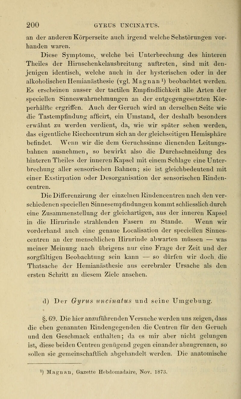 an der anderen K6rj)erseite aiich irgend welche Sehstorungen vor- handen waren. Diese Symptome, welche bei Unterbrechung des hiuteren Theiles der Hirnschenkelausbreitung aufti-eten, sind mit den- jenigen identisch, welche auch in der hysterischen oder in der alkoholischen Hemianasthesie (vgl. Magnan i) beobachtet werden. Es erscheinen ausser der tactilen Empfindlichkeit alle Arten der speciellen Sinneswahrnehmungen an der entgegengesetzten Kor- perhalfte ergriffen. Auch der Geruch wird an derselben Seite wie die Tastempfindung afficirt, ein Umstand, der deshalb besonders erwahnt zn werden verdient, da, wie wir spater sehen werden, das eigentliche Riechcentrum sich an der gleichseitigen Hemisphare befindet. Wenn wir die dem Geruchssinne dienenden Leitnngs- bahnen ausnehmen, so bewirkt also die Durchschneidung des hinteren Theiles der inneren Kapsel mit einem Schlage eine Unter- brechung aller sensorischen Bahnen; sie ist gleichbedeutend mit einer Exstirpation oder Desorganisation der sensorischen Rinden- centren. Die DifFerenzirung der einzelnen Rindencentren nach den ver- schiedenen speciellen Sinnesempiindungen kommt schliesslich durch eine Zusammenstellung der gleichartigen, aus der inneren Kapsel in die Hirnrinde strahlenden Fasern zu Stande. Wenn wir vorderhand auch eine genaue Localisation der speciellen Sinnes- centren an der menschlichen Hirnrinde abwarten miissen — was meiner Meinung nach iibrigens nur eine Frage der Zeit und der sorgfaltigen Beobachtung sein kann — so diirfen wir doch die Thatsache der Hemianasthesie aus cerebraler Ursache als den ersten Schritt zu diesem Ziele ansehen. d) Der Gyrus uncinatus und seine Umgebung. §. 69. Die hier anzufiihrenden Versuche werden uns zeigen, dass die eben genannten Rindengegenden die Centren fiir den Geruch und den Geschmack enthalten; da es rair aber nicht gelungen ist, diese beiden Centren geniigend gegen einander abzugrenzen, so sollen sie gemeinschaftlich abgehandelt werden. Die anatomische ■•) Magnan, Gazette Hebdomadaire, Nov. 1873.