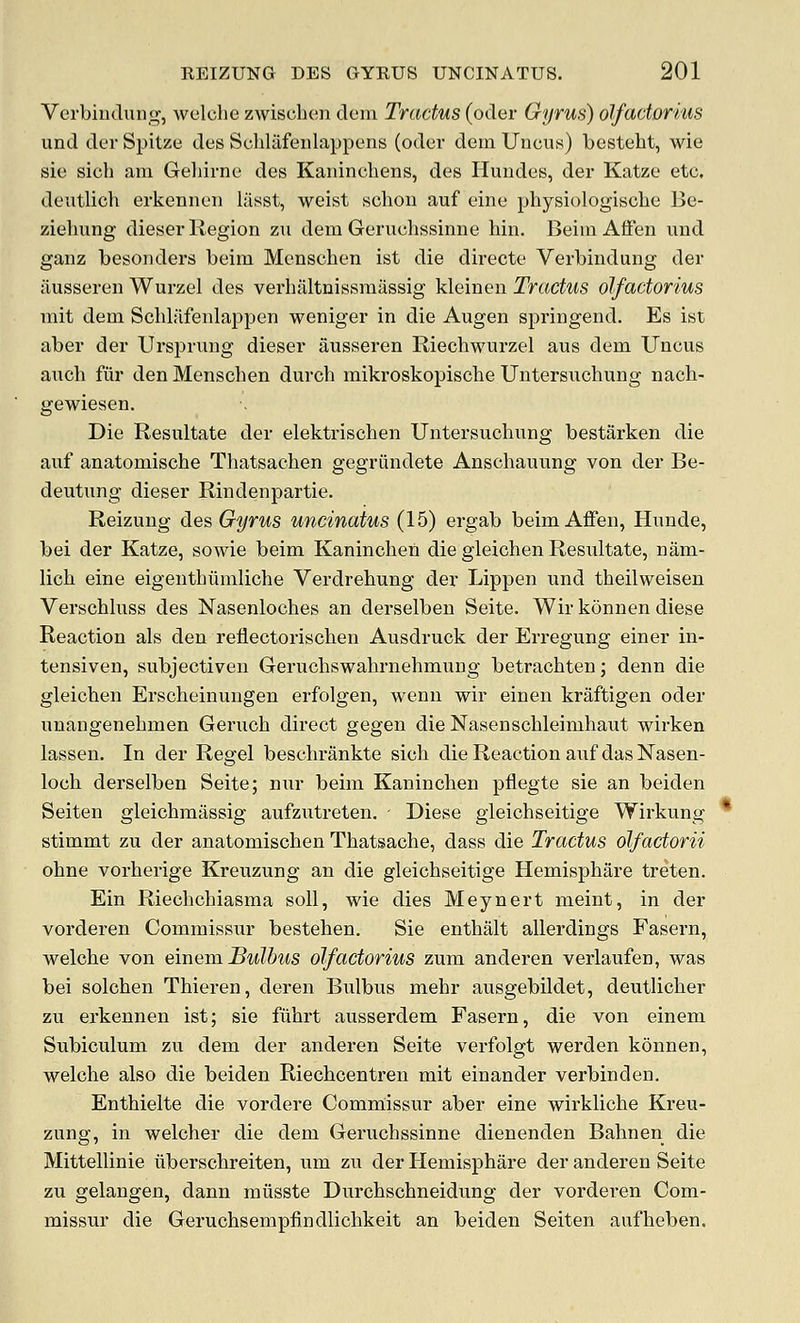 Verbiudung, welche zwisdieii clem Tractus (oder Gyrus) oJfadorius und der Spitze des Solilafenlappens (oder dem Uncus) besteht, wie sie sich am Geliirne des Kaninchens, des Hundes, der Katze etc, deutlich erkennen Ijisst, weist schou auf eine physiologische Be- zielmng dieser Region zu dem Geruchssinne bin. Beiin Affen und ganz besonders beim Mcnschen ist die directe Verbindung der iiusseren Wurzel des verhaltnissmiissig kleinen Tractus olfadorius mit dem Schliifenlappen weniger in die Augen springend. Es ist aber der Ursprung dieser ausseren Riechwurzel aus dem Uncus auch fur den Menschen durcb mikroskopische Untersuchung nach- gewiesen. Die Resultate der elektrischen Untersuchung bestarken die auf anatomische Tliatsachen gegriindete Anschauung von der Be- deutung dieser Rindenpartie. Reizuug des Gyrus uncinatus (15) ergab beim Affen, Hunde, bei der Katze, sowie beim Kaninchen die gleichen Resultate, nam- lich eine eigentbumliche Verdrehung der Lippen und theilweisen Verscbluss des Nasenloches an derselben Seite. Wir konnen diese Reaction als den reflectorischen Ausdruck der Erregung einer in- tensiven, subjectiven Gerucbswahrnehmung betrachten; denn die gleichen Erscheinungen erfolgen, wenn wir einen kraftigen oder unaugenehmen Geruch direct gegen die Nasenschleimhaut wirken lassen. In der Regel beschrankte sich die Reaction auf das Nasen- loch derselben Seite; nur beim Kaninchen pflegte sie an beiden Seiten gleichmassig aufzutreten. - Diese gleichseitige Wirkung stimmt zu der anatomischen Thatsache, dass die Tractus olfactorii ohne vorherige Kreuzung an die gleichseitige Hemisphere treten. Ein Riechchiasma soil, wie dies Meynert meint, in der vorderen Commissur bestehen. Sie enthalt allerdings Fasern, welche von einem. Bidhtts olfactorius zum anderen verlaufen, was bei solchen Thieren, deren Bulbus mehr ausgebildet, deutlicher zu erkennen ist; sie fuhrt ausserdem Fasern, die von einem Subiculum zu dem der anderen Seite verfolgt werden konnen, welche also die beiden Riechcentren mit einander verbinden. Enthielte die vordere Commissur aber eine wirkliche Kreu- zung, in welcher die dem Geruchssinne dienenden Bahnen die Mittellinie iiberschreiten, um zu der Hemisphare der anderen Seite zu gelangen, dann miisste Durchschneidung der vorderen Com- missur die Geruchsempfindlichkeit an beiden Seiten aufheben.