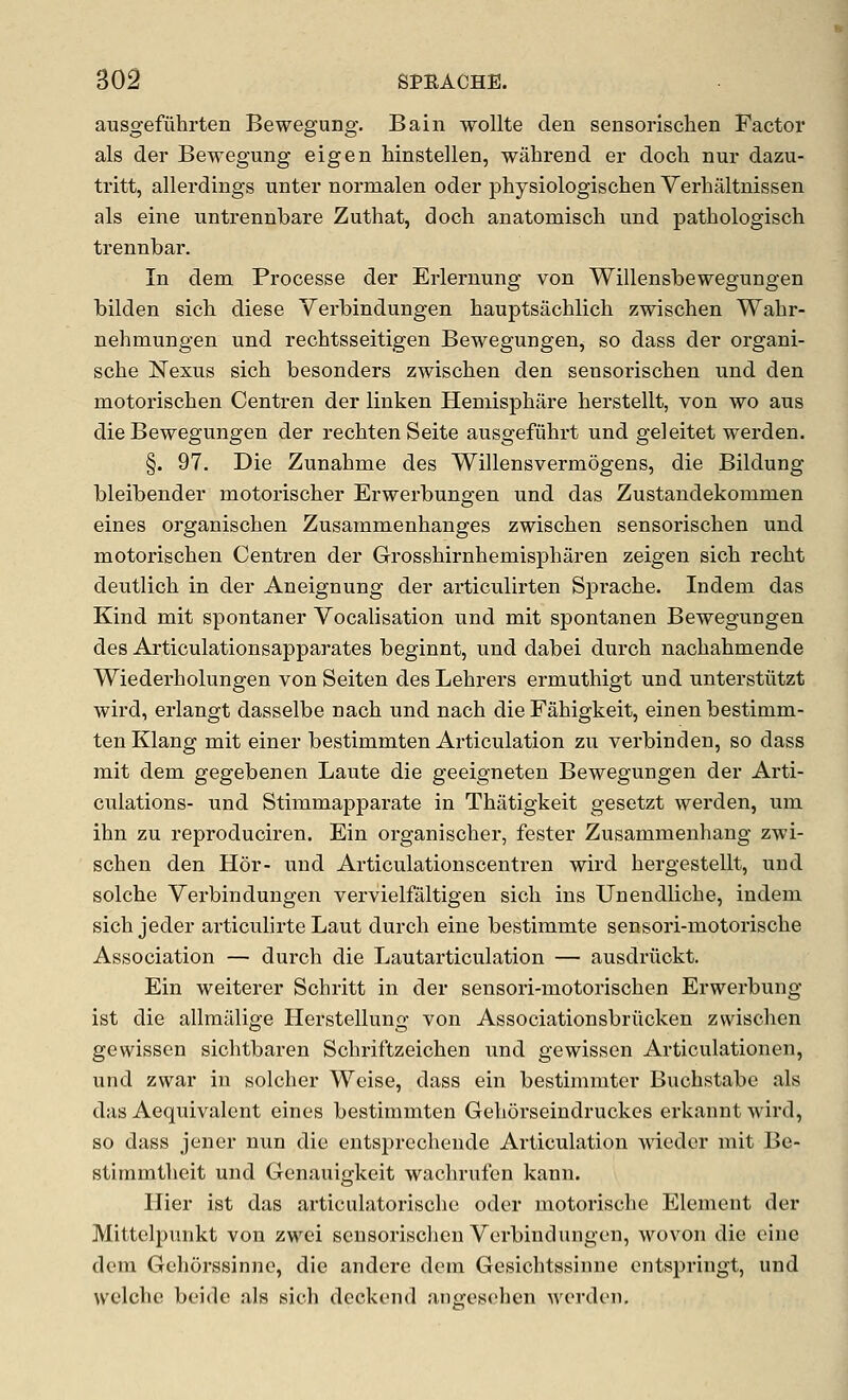 ausgefuhrten Bewegung. Bain wollte den sensorisclien Factor als der Bewegung eigen hinstellen, wahrend er doch nur dazu- tritt, allerdings unter normalen oder physiologischen Verhaltnissen als eine iintrennbare Zuthat, doch anatomisch und patbologisch trennbar. In dem Processe der Erlerniing von Willensbewegungen bilden sich diese Yerbindungen bauptsacblich zwischen Wabr- nehmungen und recbtsseitigen Bewegungen, so dass der organi- scbe N^exus sich besonders zwischen den sensoriscben und den motoriscben Centren der linken Heniisphare berstellt, von wo aus die Bewegungen der recbtenSeite ausgefubrt und geleitet werden. §. 97. Die Zunabme des Willensvermogens, die Bildung bleibender motorischer Erwerbungen und das Zustandekommen eines organiscben Zusammenbanges zwischen sensoriscben und motoriscben Centren der Grosshirnbemispbaren zeigen sich recbt deutlicb in der Aneignung der articulirten Sprache. Indem das Kind mit spontaner Vocalisation und mit spontanen Bewegungen des Articulationsapparates beginnt, und dabei durch nacbahmende Wiederholungen von Seiten des Lehrers ermutbigt und unterstiitzt wird, erlangt dasselbe nacb und nach die Fahigkeit, einen bestimm- ten Klang mit einer bestimmten Articulation zu verbinden, so dass mit dem gegebenen Laute die geeigneten Bewegungen der Arti- culations- und Stimmapparate in Thatigkeit gesetzt werden, um ihn zu reproduciren. Ein organiscber, fester Zusammenbang zwi- schen den Hor- und Articulationscentren wird hergestellt, und solcbe Yerbindungen vervielfaltigen sich ins Unendliche, indem sich jeder articubrte Laut durch eine bestimmte sensori-motorische Association — durch die Lautarticulation — ausdriickt. Ein weiterer Scbritt in der sensori-motorischen Erwerbung ist die allmalige Herstellung von Associationsbriicken zwischen gewissen sicbtbaren Schriftzeicben und gewissen Articulationen, und zwar in solcber Weise, dass ein bestimmter Bucbstabe als das Aequivalent eines bestimmten Geborseindruckes erkannt wird, so dass jener nun die entsprecbende Articulation wieder mit Be- stimmtlieit und Genauigkeit wachrufen kann. Hier ist das articulatoriscbe oder motorische Element der Mittelpiuikt von zwei sensoriscben Yerbindungen, wovon die eine dem Gehorssinne, die andere dem Gesicbtssinne entspringt, und welche beide als sich deckend anwselien werden.