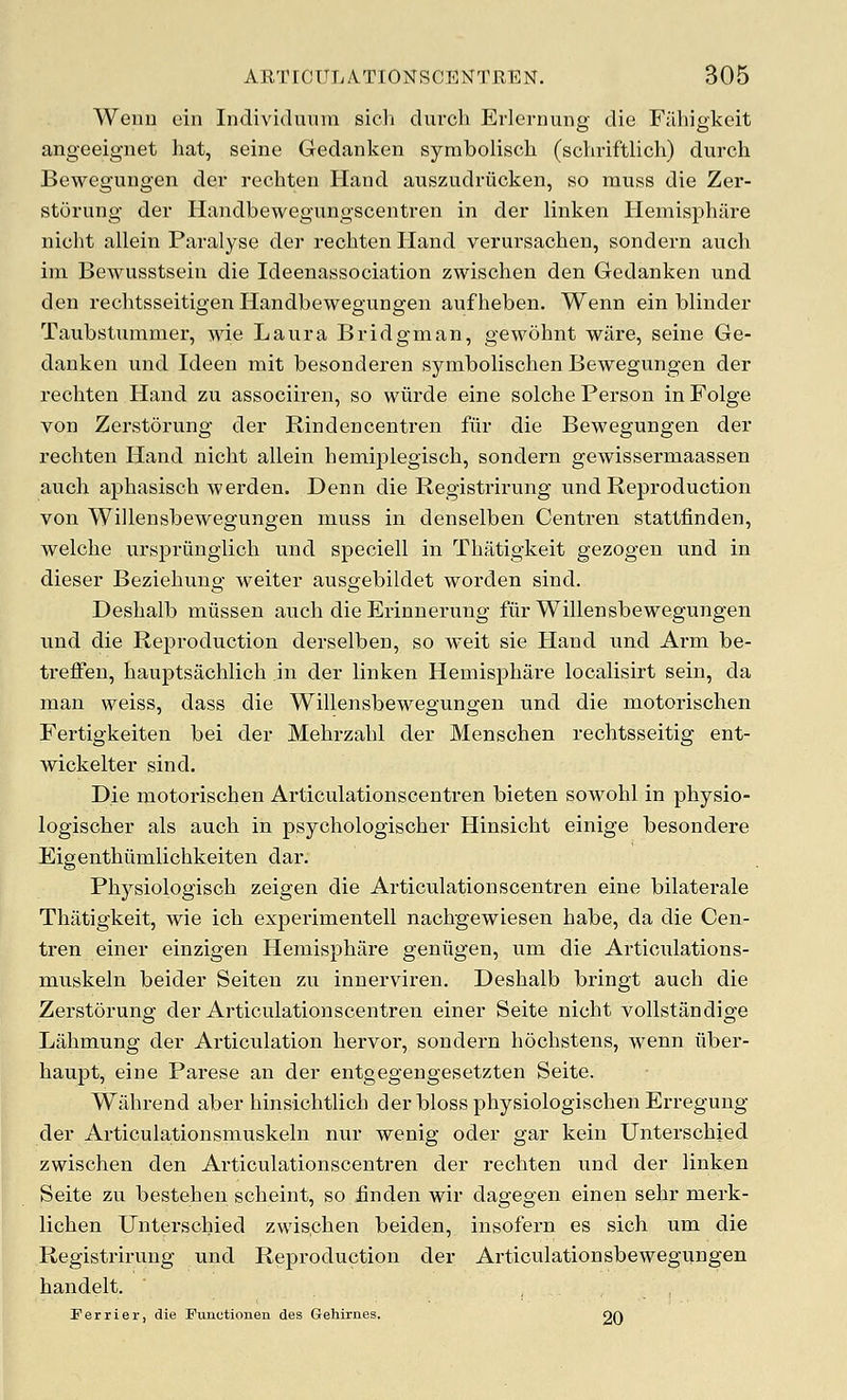 Wenn ein Individuuni sicli durch ErlernuDP- die Fiihiffkeit o o angeeignet hat, seine Gedanken symbolisch (schriftlich) durch Bewegungen der rechten Hand auszudriicken, so muss die Zer- stoi'ung der Handbewegungscentren in der linken Hemisphare nicht allein Paralyse der rechten Hand verursachen, sondern auch im Bewusstsein die Ideenassociation zwischen den Gedanken und den rechtsseitigen Handbewegungen aufheben. Wenn ein blinder Taubstummer, wie Laura Bridgman, gewohnt ware, seine Ge- danken und Ideen mit besonderen symbolischen Bewegungen der rechten Hand zu associiren, so wiirde eine solche Person in Folge von Zerstorung der Rindencentren fur die Bewegungen der rechten Hand nicht allein hemijDlegisch, sondern gewissermaassen auch aphasisch werden. Denn die Registrirung und Reproduction von Willensbewegungen muss in denselben Centren stattfinden, welche ursprilnglich und speciell in Thatigkeit gezogen und in dieser Beziehung weiter ausgebildet worden sind. Deshalb miissen auch die Erinnerung fur Willensbewegungen und die Reproduction derselben, so weit sie Hand und Arm be- ti'effen, hauptsachlich in der linken Hemisphare localisirt sein, da man weiss, dass die Willensbewegungen und die motorischen Fertigkeiten bei der Mehrzahl der Menschen rechtsseitig ent- wickelter sind. Die motorischen Articulationscentre.n bieten sowohl in physio- logischer als auch in psychologischer Hinsicht einige besondere Eigenthiimlichkeiten dar. Physiologisch zeigen die Articulationscentren eine bilaterale Thatigkeit, wie ich experimentell nachgewiesen habe, da die Cen- tren einer einzigen Hemisphare geniigen, um die Articulations- muskeln beider Seiteu zu innerviren. Deshalb bringt auch die Zerstorung der Articulationscentren einer Seite nicht vollstandige Lahmung der Articulation hervor, sondern hochstens, wenn uber- haupt, eine Parese an der entgegengesetzten Seite. Wiihrend aber hinsichtlich derblossphysiologischenErregung der Articulationsmuskeln nur wenig oder gar kein Unterschied zwischen den Articulationscentren der rechten und der linken Seite zu bestehen scheint, so finden wir dagegen einen sehr merk- lichen Unterschied zwischen beiden, insofern es sich um die Registrirung und Reproduction der Articulationsbewegungen handelt. ... Perrier, die Functionen des Gehirnes. 20