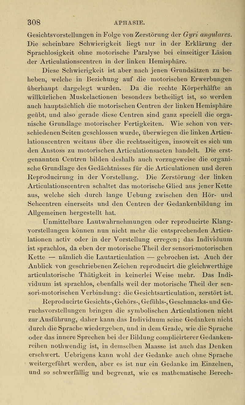 Gesichtsvorstellungen in Folge von ZerstSrung cler Gyri angulares. Die scheinbare Schwierigkeit liegt nur in der Erklarung der Sprachlosigkeit ohue motorische Paralyse bei einseitiger Liision der Articulationscentren in der linken Hemisphare. Diese Schwierigkeit ist aber nach jenen Grundsatzen zu be- heben, welche in Beziehung auf die motorischen Erwerbungen iibei-haupt dargelegt wurden. Da die rechte Kdrperhalfte an willkiirlichen Muskelactionen besonders betheiligt ist, so werden audi hauptsachlich die motorischen Centren der linken Heniisphiire geiibt, und also gerade diese Centren sind ganz speciell die orga- nische Grundlage motorischer Fertigkeiten. Wie schon von ver- schiedenen Seiten gescblossen wurde, iiberwiegen die linken Articu- lationscentren weitaus liber die rechtsseitigen, insoweit es sicli iim den Anstoss zu motorischen Articulationsacten handelt. Die erst- genannten Centren bilden deshalb auch vorzugsweise die organi- sche Grundlage des Gedachtnisses fiir die Articulationen und deren Reproducirung in der Vorstellung, Die Zerstorung der linken Articulationscentren schaltet das motorische Glied aus jener Kette aus, welche sich durch lange Uebung zwischen den Hor- und Sehcentren einerseits und den Centren der Gedankenbildung im AUgemeinen hergestellt hat. Unmittelbare Lautwahrnehmungen oder reproducirte Klang- vorstellungen konnen nun nicht mehr die entsprechenden Articu- lationen activ oder in der Vorstellung erregen; das Individuum ist sprachlos, da eben der motorische Theil der sensori-motorischen Kette ■— namlich die Lautarticulation — gebrochen ist. Auch der Anblick von geschriebenen Zeichen reproducirt die gleichwerthige articulatorische Thiltigkeit in keinerlei Weise mehr. Das Indi- viduum ist sprachlos, ebenfalls weil der motorische Theil der sen- sori-motorischen Verbindung: die Gesichtsarticulation, zerstort ist. Reproducirte Gesichts-, Gehoi's-, Gefiihls-, Geschmacks- und Ge- ruchsvorstellungen bringen die symbolischen Articulationen nicht zur Ausfiihrung, dalier kann das IndividUum seine Gedanken nicht durch die Sprache wiedergeben, und in dem Grade, wie die Sprache oder das innere Sprechen bei der Bildung complicirtorer Gedanken- reihen nothwendig ist, in demselben Maasse ist auch das Denken erschwert. Uebrigens kann wohl der Gedanke auch ohne Sprache weitergefuhrt werden, aber es ist nur ein Gedanke im Einzelnen, und so schwerfilllig und begrenzt, wie es mathematische Berech-