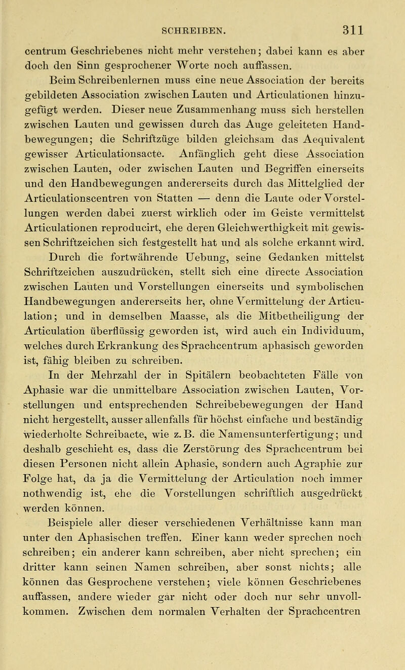 centrum Gescliriebenes nicht mehr verstehen; dabei kann es aber docli den Sinn gesprochener Worte noch auffassen. Beim Schreibenlernen muss eine neue Association der bereits gebildeten Association zwischen Lauten und Articulationen hinzu- gefiigt warden. Dieser neue Zusamraenhang muss sich herstellen zwischen Lauten und gewissen durch das Auge geleiteten Hand- be wegungen; die Schriftziige bilden gleichsam das Aequivalent gewisser Articulationsacte. Anfiinglich geht diese Association zwischen Lauten, oder zwischen Lauten und Begriffen einerseits und den Handbewegungen andererseits durch das Mittelglied der Articulationscentren von Statten — denn die Laute oder Vorstel- lungen werden dabei zuerst wirklich oder im Geiste vermittelst Articulationen reproducirt, ehe deren Gleichwerthigkeit mit gewis- sen Schriftzeichen sich festgestellt hat und als solche erkannt wird. Durch die fortwahrende Uebung, seine Gedanken mittelst Schriftzeichen auszudriicken, stellt sich eine directe Association zwischen Lauten und Vorstellungen einerseits und symbolischen Handbewegungen andererseits her, ohne Vermittelung der Articu- lation; und in demselben Maasse, als die Mitbetheiligung der Articulation iiberfliissig geworden ist, wird auch ein Individuum, welches durch Erkrankung des Sprachcentrum aphasisch geworden ist, fahig bleiben zu schreiben. In der Mehrzahl der in Spitalern beobachteten Falle von Aphasie war die unmittelbare Association zwischen Lauten, Vor- stellungen und entsprechenden Schreibebewegungen der Hand nicht hergestellt, ausser aUenfalls fiirhochst einfache undbestandig wiederholte Schreibacte, wie z. B. die Namensunterfertigung; und deshalb geschieht es, dass die Zerstorung des Sprachcentrum bei diesen Personen nicht allein Aphasie, sondern auch Agraphie zur Folge hat, da ja die Vermittelung der Articulation noch immer nothwendig ist, ehe die Vorstellungen schriftlich ausgedriickt werden konnen. Beispiele aller dieser verschiedenen Verhaltnisse kann man unter den Aphasischen treffen. Einer kann weder sprechen noch schreiben; ein anderer kann schreiben, aber nicht sprechen; ein dritter kann seinen Namen schreiben, aber sonst nichts; alle konnen das Gesprochene verstehen; viele konnen Geschriebenes auffassen, andere wieder gar nicht oder doch nur sehr unvoll- kommen. Zwischen dem normalen Verhalten der Sprachcentren