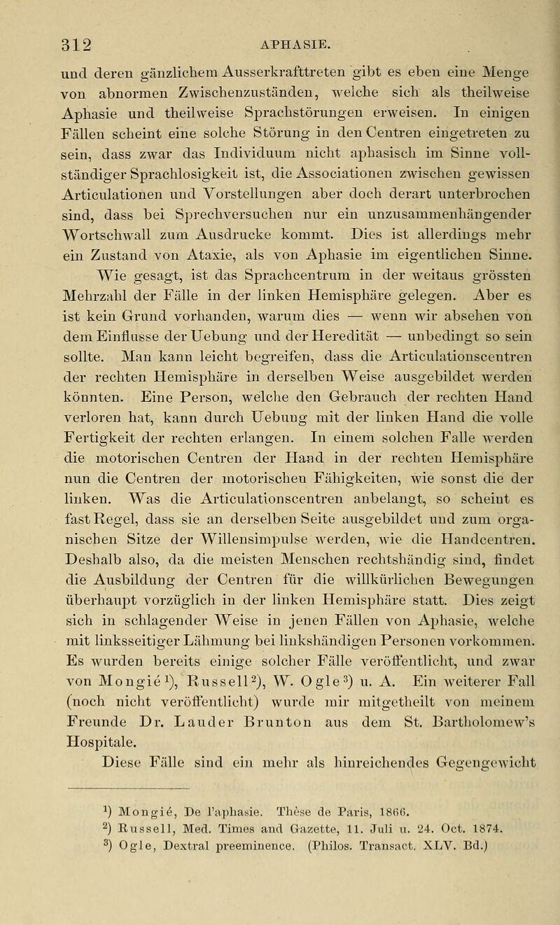 und deren ganzlichem Ausserkrafttreten gibt es eben eine Menge von abnormen Zwischenzustanden, welche sich als theilweise Aphasie und theilweise Sprachstorungen erweisen. In einigen Fallen sclieint eine solche Storung in denCentren eingetreten zu sein, dass zwar das Individuum niclit a|)Lasiscli im Sinne voll- standiger Spraclilosigkeit ist, die Associationen zwischen gewissen Articulatiorien und Vorstellungen aber doch derart unterbrochen sind, dass bei Sprecliversuchen nur ein unzusanimeuhangender Wortschwall zum Ausdrucke kommt. Dies ist allerdings mehr ein Zustand von Ataxie, als von Aphasie ini eigentlichen Sinne. Wie gesagt, ist das Sprachcentrum in der weitaus grossten Mehrzahl der Fiille in der liuken Hemisphare gelegen. Aber es ist kein Grund vorhanden, warum dies — wenn wir absehen von dem Einflusse der Uebung iind der Hereditiit — uubedingt so sein sollte. Man kann leicht begreifen, dass die Articulationscentren der rechten Hemisphare in derselben Weise ausgebildet werden konnten. Eine Person, welche den Gebrauch der rechten Hand verloren hat, kann durch Uebung mit der linken Hand die voile Fertigkeit der rechten erlangen. In einem solchen Falle werden die motorischen Centren der Ha?id in der rechten Hemisphare nun die Centren der motorischen Fahigkeiten, wie sonst die der linken. Was die Articulationscentren anbelangt, so scheint es fast Kegel, dass sie an derselben Seite ausgebildet und zum orga- nischen Sitze der Willensimpulse Averden, wie die Handcentren. Deshalb also, da die meisten Menschen rechtshandig sind, findet die Ausbildung der Centren fiir die willkiirlichen Beweguiigen iiberhaupt vorziiglich in der linken Hemisphare statt. Dies zeigt sich in schlagender Weise in jenen Fallen von Aphasie, welche mit linksseitiger Liihmung bei linkshiindigen Personen vorkommen. Es wurden bereits einige solcher Fiille verotFentlicht, und zwar von Mongie 1), Russell2), W. Ogle3) u. A. Ein Aveiterer Fall (noch nicht veroffentlicht) wurde mir mitgetheilt \'on mcinem Freunde Dr. Lauder Brunton aus dem St. Bartholomew's Hospitale. Diese Fiille sind ein mehr als hiureichendes Geo'eucx'wicht ^) Mongi^, De I'apbasie. These de Paris, ISRfi. 2) Russell, Med. Times and Gazette, 11. Juli u. 24. Oct. 1874. ^) Ogle, Dextral preeminence. (Philos. Transact. XLV. Bd.)