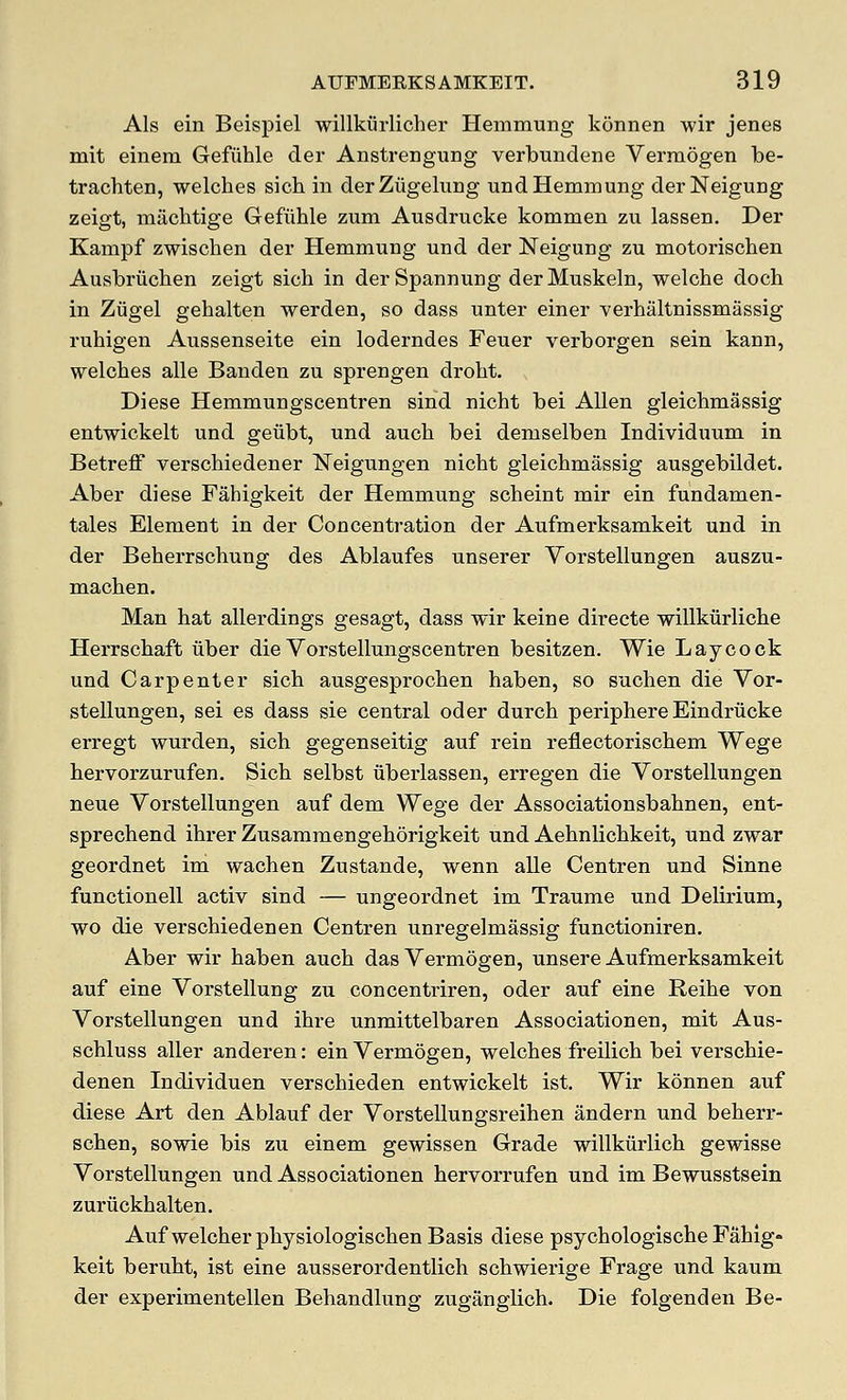 Als ein Beispiel willkiirlicher Hemmung koniien wir jenes mit einem Gefiihle der Anstrengung verbundene Vermogen be- trachten, welches sich in derZiigelung und Hemmung derNeigung zeigt, miichtige Gefiihle zum Ausdrucke kommen zu lassen. Der Kampf zwischen der Hemmung und der Neigung zu motorischen Ausbriichen zeigt sich in der Spannung der Muskeln, welche doch in Ziigel gehalten werden, so dass unter einer verhiiltnissmassig ruhigen Aussenseite ein loderndes Feuer verborgen sein kann, welches alle Banden zu sprengen droht. Diese Hemmungscentren sind nicht bei Allen gleichmassig entwickelt und geiibt, und auch bei demselben Individuum in BetrefF verschiedener Neigungen nicht gleichmassig ausgebildet. Aber diese Fahigkeit der Hemmung scheint mir ein fundamen- tales Element in der Concentration der Aufmerksamkeit und in der Beherrschung des Ablaufes unserer Vorstellungen auszu- machen. Man hat allerdings gesagt, dass wir keine directe willkiirliche Herrschaft iiber die Vorstellungscentren besitzen. Wie Laycock und Carpenter sich ausgesprochen haben, so suchen die Vor- stellungen, sei es dass sie central oder durch periphere Eindriieke ei'regt wurden, sich gegenseitig auf rein reflectorischem Wege hervorzurufen. Sich selbst iiberlassen, erregen die Vorstellungen neue Vorstellungen auf dem Wege der Associationsbahnen, ent- sprechend ihrer Zusammengehorigkeit und Aehnlichkeit, und zwar geordnet im wachen Zustande, wenn alle Centren und Sinne functionell activ sind — ungeordnet im Traume und Delirium, wo die verschiedenen Centren unregelmassig functioniren. Aber wir haben auch dasVermdgen, unsere Aufmerksamkeit auf eine Vorstellung zu concentriren, oder auf eine Reihe von Vorstellungen und ihre unmittelbaren Associationen, mit Aus- schluss aller anderen: ein Vermogen, welches freilich bei verschie- denen Individuen verschieden entwickelt ist, Wir konnen auf diese Art den Ablauf der Vorstellungsreihen andern und beherr- schen, sowie bis zu einem gewissen Grade willkiirlich gewisse Vorstellungen und Associationen hervorrufen und im Bewusstsein zurtickhalten. Auf welcher physiologischen Basis diese psychologische Fahig- keit beruht, ist eine ausserordentlich schwierige Frage und kaum der experimentellen Behandlung zugangiich. Die folgenden Be-