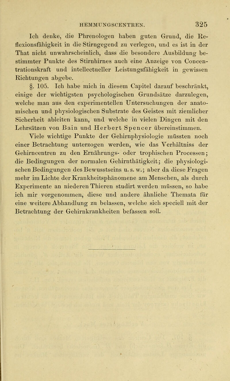 Ich deuke, die Phrenologen haben guten Grund, die Re- flexionsfiihigkeit in die Stirngegend zu verlegen, und es ist in der That nicht unwahrscheinlich, dass die besondere Avisbildung be- stimmter Punkte des Stirnhirnes auch eine Anzeige von Concen- trationskraft nnd intellectueller Leistungsfahigkeit in gewissen Richtungen abgebe. §. 105. Ich habe mich in diesem Capitel daranf beschrankt, einige der wichtigsten psychologischen Grundsiitze darzulegen, welche man aus den experimentellen Untersnchungen der anato- mischen und j)hysiologischen Substrate des Geistes mit ziemlicher Sicherheit ableiten kann, und welche in vielen Dingen mit den Lehrsatzen von Bain und Herbert Spencer iibereinstimmen. Viele wichtige Punkte der Gehirnphysiologie miissten noch einer Betrachtung unterzogen werden, wie das Verhaltniss der Gehirncentren zu den Ernahrungs- oder trophischen Processen; die Bedingungen der normalen Gehirnthatigkeit; die physiologi- schen Bedingungen des Bewusstseins u. s. w.; aber da diese Fragen mehr imLichte derKrankheitsphanomene amMenschen, als durch Experimente an niederen Thieren studirt werden miissen, so habe ich mir vorgenommen, diese und andere ahnliche Themata fur eine weitere Abhandlung zu belassen, welche sich speciell mit der Betrachtunar der Gehirnkrankheiten befassen soil.