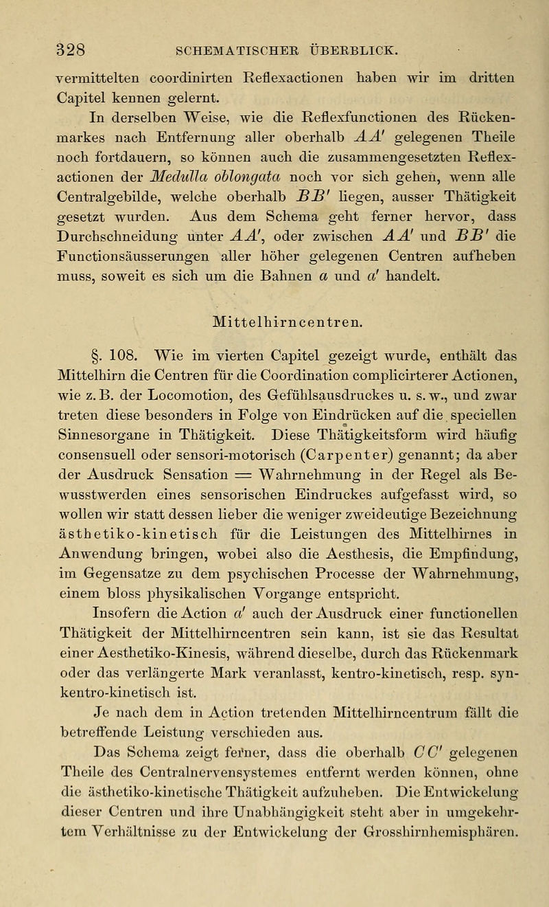 vermittelten coordinirten Reflexactionen liaben wir im dritten Capitel kennen gelernt. In derselben Weise, wie die Reflexfunctionen des Riicken- markes nach Entfernung aller oberhalb AA' gelegenen Theile noch fortdauern, so kouuen aucb die zusammengesetzten Reflex- actionen der Medulla oblongata noch vor sich gehen, wenn alle Centralgebilde, welche oberhalb SJB' liegen, ausser Thatigkeit gesetzt wurden. Aus dem. Schema geht ferner hervor, dass Durchschneidung unter A A', oder zwischen A A' und BB' die Functionsausserungen aller hoher gelegenen Centren aufheben muss, soweit es sich um die Bahnen a und a' handelt. Mittelhirn centren. §. 108. Wie im vierten Capitel gezeigt wurde, enthalt das Mittelhirn die Centren fiir die Coordination comj)licirterer Actionen, wie z. B. der Locomotion, des Gefuhlsausdruckes u. s. w., und zwar treten diese besonders in Folge von Eindriicken auf die speciellen Sinnesorgane in Thatigkeit. Diese Thatigkeitsfoi-m wird haufig consensuell oder sensori-motorisch (Carpenter) genannt; da aber der Ausdruck Sensation = Wahrnehmung in der Regel als Be- wusstwerden eines sensoi-ischen Eindruckes aufgefasst wird, so woUen wir statt dessen lieber die weniger zweideutige Bezeichnung asthetiko-kinetisch fur die Leistungen des Mittelhirn es in Anwendung bringen, wobei also die Aesthesis, die Empfindung, im Gegensatze zu dem psychischen Processe der Wahrnehmung, einem bloss physikalischen Vorgange entspricht. Insofern die Action a' auch der Ausdruck einer functionellen Thatigkeit der Mittelhirncentren sein kann, ist sie das Resultat einer Aesthetiko-Kinesis, wahrend dieselbe, durch das Riickenmark oder das verlangerte Mark veranlasst, kentro-kinetisch, resp. syn- kentro-kinetisch ist. Je nach dem in Action tretenden Mittelhirncentrura fiillt die betrefiende Leistung verschieden aus. Das Schema zeigt fei'ner, dass die oberhalb CC gelegenen Theile des Centralnervensystemes entfernt werden konnen, ohne die iisthetiko-kinetische Thatigkeit aufzuheben. Die Entwickeluiig dieser Centren und ihre Unabhangigkeit steht aber in umgekehr- tem Verhaltnisse zu der Entwickelung der Grosshiruhemispharen.