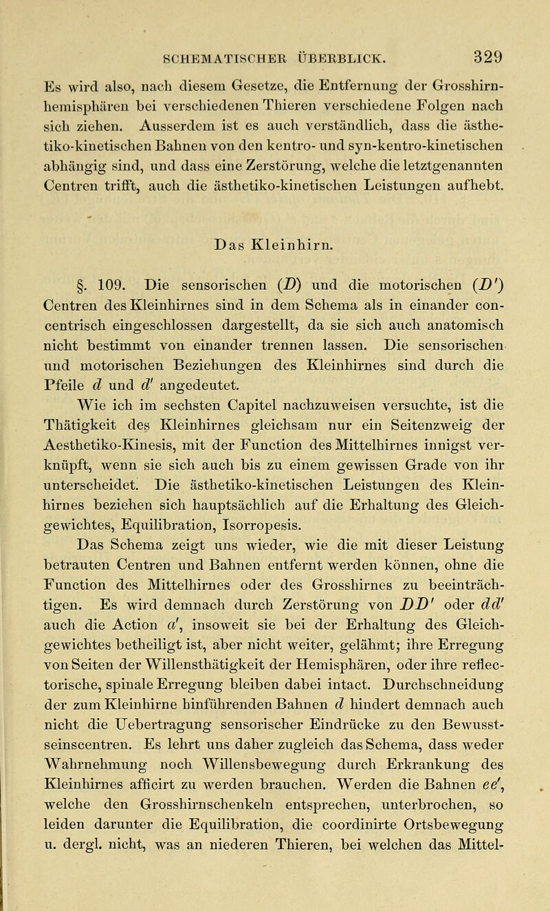 Es wird also, nach diesem Gesetze, die Entfernung der Grosshirn- hemispliaren bei verschiedenen Thieren verschiedene Folgen nach sich Ziehen. Ausserdem ist es auch verstandlich, dass die iisthe- tiko-kinetischen Bahnen von den kentro- und syn-kentro-kinetischen abhiingig sind, und dass eine Zerstorung, welche die letztgenannten Centren trifft, auch die asthetiko-kinetischen Leistungen aufhebt. Das Kleinhirn. §. 109. Die sensorischen (D) und die motorischen (D') Centren des Kleinhirnes sind in dem Schema als in einander con- centrisch eingeschlossen dargestellt, da sie sich auch anatomisch nicht bestimmt von einander trennen lassen. Die sensorischen und motorischen Beziehungen des Kleinhirnes sind durch die Pfeile d und d' angedeutet. Wie ich im sechsten Capitel nachzuweisen versuchte, ist die Thatigkeit des Kleinhirnes gleichsam nur ein Seitenzweig der Aesthetiko-Kinesis, mit der Function des Mittelhirnes innigst ver- kniipft, wenn sie sich auch bis zu einem gewissen Grade von ihr unterscheidet. Die asthetiko-kinetischen Leistungen des Klein- hirnes beziehen sich hauptsachlich auf die Erhaltung des Gleich- gewichtes, Equilibration, Isorropesis. Das Schema zeigt uns wieder, wie die mit dieser Leistung betrauten Centren und Bahnen entfernt werden kdnnen, ohne die Function des Mittelhirnes oder des Grosshirnes zu beeintrach- tigen. Es wird demnach durch Zerstorung von DD' oder dd' auch die Action a', insoweit sie bei der Erhaltung des Gleich- gewichtes betheiligt ist, aber nicht weiter, gelahmt; ihre Erregung von Seiten der Willensthatigkeit der Hemispharen, oder ihre reflec- torische, spinale Erregung bleiben dabei intact. Durchschneidung der zum Kleinhirne hinfiihrenden Bahnen d hindert demnach auch nicht die Uebertragung sensorischer Eindriicke zu den Bewusst- seinscentren. Es lehrt uns daher zugleich das Schema, dass weder Wahrnehmung noch Willensbewegung durch Erkrankung des Kleinhirnes afficirt zu werden brauchen. Werden die Bahnen ee\ welche den Grosshirnschenkeln entsprechen, unterbrochen, so leiden darunter die Equilibration, die coordinirte Ortsbewegung u. dergi. nicht, was an niederen Thieren, bei welchen das Mittel-