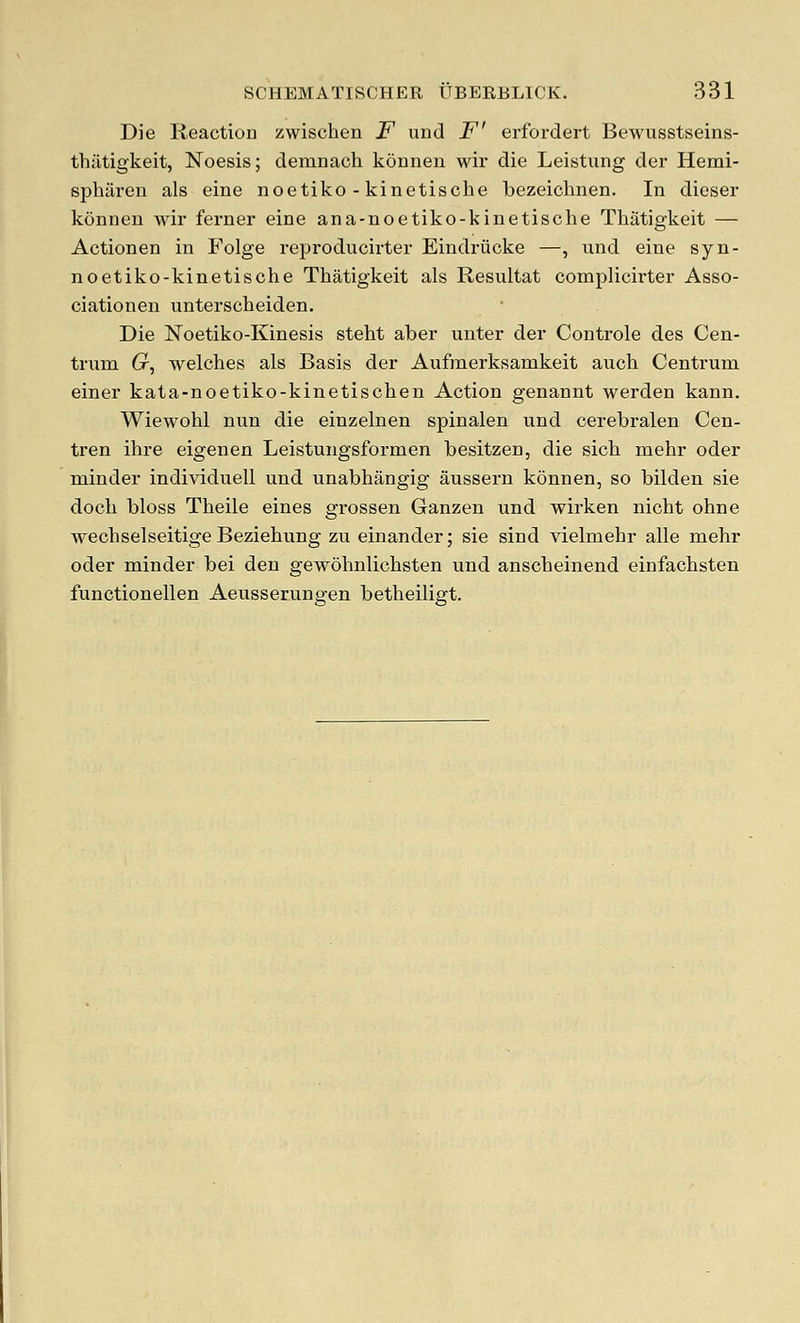 Die Reaction zwischen F and F' erfordert Bewusstseins- thiltigkeit, Noesis; demnach kouneii wir die Leistung der Hemi- spharen als eine noetiko - kinetische bezeichnen. In dieser konneu Avir ferner eine ana-noetiko-kinetische Thatigkeit — Actionen in Folge reproducirter Eindriicke —, und eine syn- noetiko-kinetische Thatigkeit als Resultat complicirter Asso- ciationen unterscheiden. Die Noetiko-Kinesis steht aber unter der Controle des Cen- trum (r, welches als Basis der Aufmerksamkeit auch Centrum einer kata-noetiko-kinetischen Action genannt werden kann. Wiewohl nun die einzelnen spinalen und cerebralen Cen- tren ihre eigenen Leistungsformen besitzen, die sich mehr oder minder individuell und unabhangig aussern konnen, so bilden sie doch bless Theile eines grossen Ganzen und wirken nicht ohne wechselseitige Beziehung zu einander; sie sind vielmehr alle mehr oder minder bei den gewohnlichsten und anscheinend einfachsten functionellen Aeusserungen betheiligt.