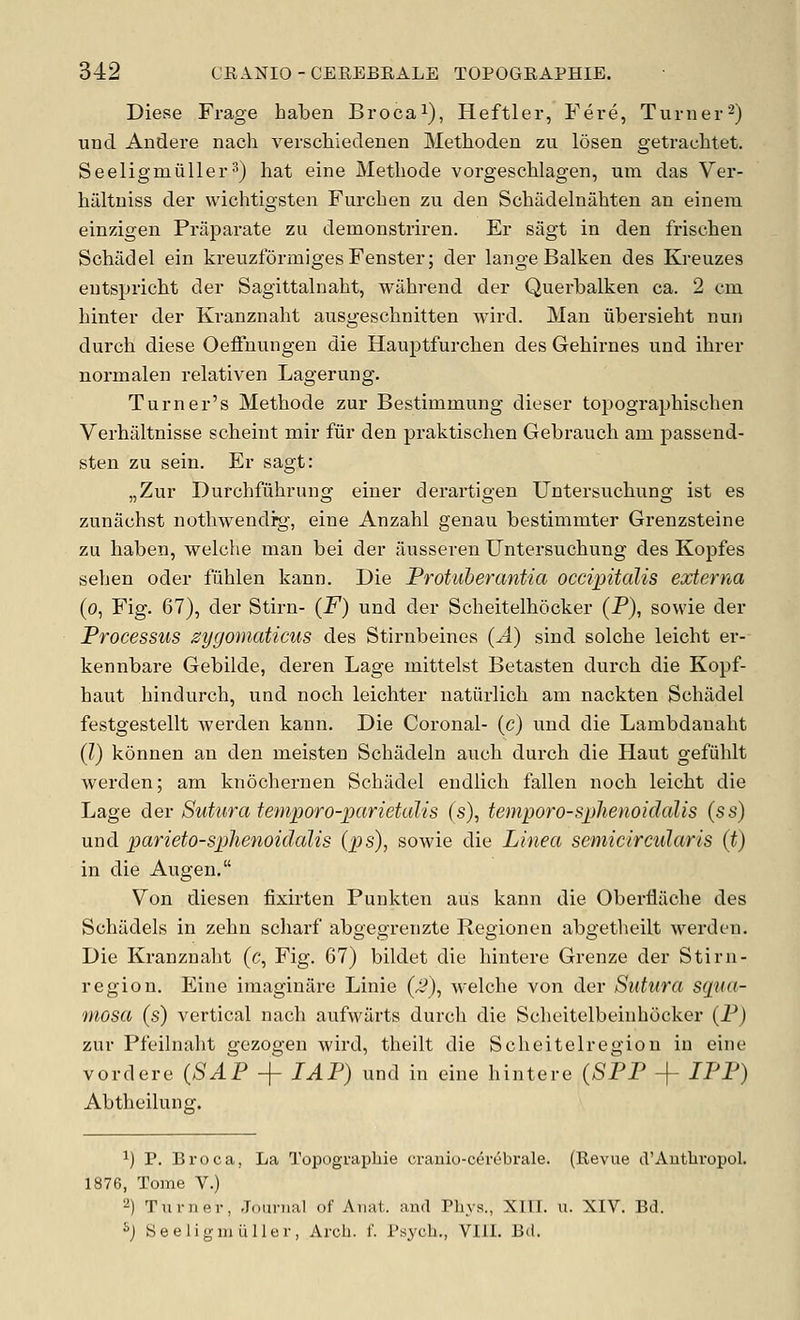 Diese Frage haben Brocai), Heftier, Fere, Turner-) und Andere nach verschiedenen Methoden zu losen getrachtet. Seeligmiiller^) hat eine Methode vorgeschlagen, um das Ver- hiiltuiss der wiohtigsteii Furchen zu den Schadelnahten an einem einzigen Praparate zu demonstriren. Er sagt in den frischen Schadel ein kreuzformigesFenster; der lange Balkan des Kreuzes eutspricht der Sagittalnaht, wahrend der Querbalken ca. 2 cm hinter der Kranznaht ausgeschnitten wird. Man ubersieht nun durch diese Oeffnungen die Hauptfurchen des Gebii'nes und ihrer normalen relativen Lagerung. Turner's Methode zur Bestimmung dieser toi^ographischen Verhiiltnisse scheint mir fur den praktischen Gebrauch am passend- sten zu sein. Er sagt: „Zur Durchfuhrung einer derartigen Untersuchung ist es zunachst nothwendrg, eine Anzahl genau bestimmter Grenzsteine zu haben, welche man bei der ausseren Untersuchung des Kopfes sehen oder fiihlen kann. Die Frotuberantia occipitalis externa (o, Fig. 67), der Stirn- (F) und der Scheitelhocker (P), sowie der Frocessus zygomaticus des Stirnbeines {A) sind solche leicht er- kennbare Gebilde, deren Lage mittelst Betasten durch die Kopf- haut hindurch, und noch leichter natiirlich am nackten Schadel festgestellt werden kann. Die Coronal- (c) und die Lambdanaht (?) konnen an den meisten Schadeln auch durch die Haut gefiihlt werden; am knochernen Schadel eudlich fallen noch leicht die Lage dev Sutura temporo-parietalis (s), temporo-sphenoiclalis {ss) und parieto-sphenoidalis (ps), sowie die Linea semicircidaris (t) in die Augen. Von diesen fixhten Punkten aus kann die Oberfliiche des Schadels in zehn scliarf abgegrenzte Regionen abgetheilt werden. Die Kranznaht (c, Fig. 67) bildet die hintere Grenze der Stirn- region. Eine imaginare Linie (3), welche von der Sutura sqiia- mosa (s) vertical nach aufwilrts durch die Scheitelbeinhocker (P) zur Pfeilnaht gezogen wird, theilt die Scheitelregion in eine vordere (SAF + TAP) und in eine hintere (SFF -f IFF) Abtheilunff. ^) P. Broca, La Topograpliie cranio-cevebrale. (Revue d'Autbropol. 1876, Tome V.) ^) TTimer, Journal of Anat. and Phys., XITT. u. XIV. Bd. Sj SeeligmuUer, Arch. f. Psych., VIII. Bd.