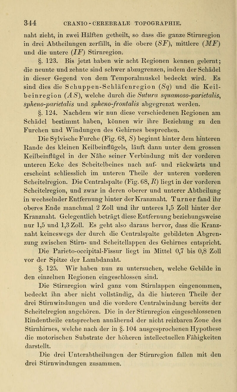 naht zieht, in zwei Halften getheilt, so dass die ganze Stirnregion in drei Abtheilungen zerfallt, in die obere (SF), mittlere (MF) und die untere (IF) Stirnregion. §. 123. Bis jetzt haben wir aclit Regionen kennen gelernt; die neunte und zehnte sind schwer abzugrenzen, indem der Schadel in dieser Gegend von dem Temporalmuskel bedeckt wird. Es sind dies die Schuppen-Sclilafenregion (Sq) und die Keil- beinregion (AS)^ welche duroh die Sutura squamoso-parietalis, spheno-parietalis und spJieno-frontalis abgegrenzt werden. §. 124. Nachdem wir nun diese verschiedenen Regionen am Schadel bestimmt haben, konnen wir ihre Beziehuug zu den Furchen und Windungen des Gehirnes besprecheu. Die Sylvische Furche (Fig. 68, S) beginnt hinter dem hinteren Rande des kleinen Keilbeinfliigels, lauft dann unter dem grossen Keilbeinfliigel in der Nahe seiner Verbindung mit der vorderen unteren Ecke des Scheitelbeines nach auf- und riickwarts und erscheint schliesslich im unteren Theile der unteren vorderen Scheiteh'egion. Die Centralspalte (Fig. 68, K) liegt in der vorderen Scheiteh-egion, und zwar in deren oberer und unterer Abtheilung in wechselnder Entfernung hinter derKranznaht. Turner fand ilir oberes Ende manchmal 2 Zoll und ihr unteres 1,5 Zoll hinter der Kranznaht. Gelegentlich betragt diese Entfernung beziehungsweise nur 1,5 und 1,3 Zoll. Es geht also daraus hervor, dass die Kranz- naht keineswegs der durch die Centralspalte gebildeten Abgren- zung zwischen Stirn- und Scheitellappen des Gehirnes entsprieht. Die Parieto-occipital-Fissur liegt im Mittel 0,7 bis 0,8 Zoll vor der Spitze der Lambdanaht. §. 125. Wir haben nun zu untersuchen, welche Gebilde in den einzelnen Regionen eingeschlossen sind. Die Stirnregion wird ganz vom Stirnlaj^pen eingenommen, bedeckt ihn aber nicht vollstiindig, da die hinteren Theile der drei Stirnwindungen und die vordere Centralwindung bereits der Scheitelregion angehoren. Die in der Stirnregion eingeschlossenen Rindentheile entsprechen annahernd der nicht reizbaren Zone des Stirnhirnes, welche nach der in §. 104 ausgesprochenen Hypothese die motorischen Substrate der hoheren intellectuellen Fiihigkeiten darstellt. Die drei Unterabtheilungen der Stirnregion fallen mit den drei Stirnwindungen zusammen.