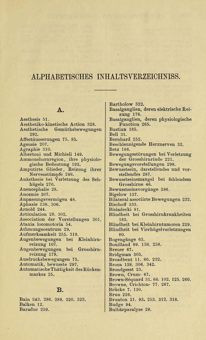 ALPHABETISOHES INHALTSVERZEICHNISS. A. Aesthesis 51. Aesthetiko-kinetische Action 328. Aesthetische Gemiithsbewegungen 292. Affectausserungen 75. 85. Ageusie 207. Agraphie 310. Albertoni uod Michieli 149. Ammonshornregion,, ihre physiolo- gische Bedeutung 192. Amputirte Glieder, Eeizung ihrer Nervenstiimpfe 249. Anasthesie bei Verletzung des Seh- hiigels 270. Anencephalie 28. Anosmie 207. Anpassungsvermogen 48. Aphasie 138., 306. Arnold 244. Articulation 28. 302. Association der Vorstellungen 301. Ataxia locomotoria 54. Athmungscentrum 29. Aufmerksamkeit 255. 319. Augenbewegungen bei Kleinhirn- reizung 107. Augenbewegungen bei Grosshirn- reizung 179. Ausdrucksbewegungen 75. Automatik, bewusste 297. Automatische Thatigkeit des Riicken- markes 25. Bain 243. 286. 289. 320. 328. Balken 12. Baraduc 259. Bartholow 332. Basalganglien, deren elektrische Rei- zung 176. Basalganglien, deren physiologische Function 265. Bastian 185. Bell 31. Bernhard 252. Bescbleunigende Herznerven 32. Betz 166. Bewegungsstorungen bei Verletzung der Grosshirnrinde 221. Bewegungsvorstellungen 299. Bewusstsein, darstellendes und vor- stellendes 287. Bewusstseinsmangel bei fehlendem Grosshirne 46. Bewusstseinsvorgange 286. Bigelow 137. Bilateral associirte Bewegungen 232. Bischoff 333. Bisiadecki 81. Blindheit bei Grosshirnkrankbeiten 183. Blindheit bei Kleinhirntumoren 229. Blindheit bei Vierhiigelverletzungen 80. Bogengange 63. BouiUaud 99. 138. 258. Breuer 67. Bridgman 305. Broadbent 11. 80. 232. Broca 138. 306. 342. Brondgeest 25. Brown, Crum- 67. Brown-Sequard 31. 66. 102. 125. 260. Browne, Crichton- 77. 267. Briicke 7. 130. Brun 226. Brunton 21. 93. 253. 312. 318. Budge 94. Bulbarparalyse 28.