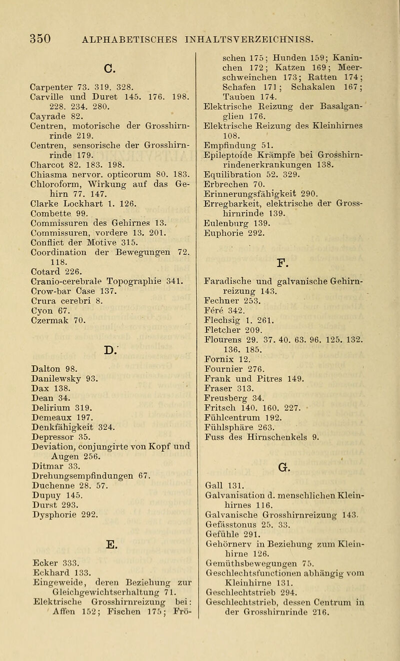 0. Carpenter 73. 319. 328. Carville und Buret 145. 176. 198. 228. 234. 280. Cayrade 82. Centren, motorische der Grosshirn- rinde 219. Centren, sensorische der Grosshirn- rinde 179. Charcot 82. 183. 198. Chiasma nervor. opticorum 80. 183. Chloroform, Wirkung auf das Ge- hirn 77. 147. Clarke Lockhart 1. 126. Combette 99. Commissuren des Gehirnes 13. Commissuren, vordere 13. 201. Conflict der Motive 315. Coordination der Bewegungen 72. 118. Cotard 226. Cranio-cerehrale Topographic 341. Crow-bar Case 137. Crura cerebri 8. Cyon 67. Czermak 70. D. Dalton 98. Danilewsky 93. Dax 138. Dean 34. Dehrium 319. Demeaux 197. Denkfahigkeit 324. Depressor 35. Deviation, conjungirte von Kopf und Augen 256. Ditmar 33. Drehungsempfindungen 67. Duchenne 28. 57. Dupuy 145. Durst 293. Dysphoric 292. E. Ecker 333. Eckhard 133. Eingeweide, deren Beziehung zur Gleichgewichtserhaltung 71. Elektrische Grosshirnreizung bei: Aflfen 152; Fischen 175; Fro- schen 175; Hunden 159; Kanin- chen 172; Katzen 169; Meer- schweinchen 173; Ratten 174; Schafen 171; Schakalen 167; Tauben 174. Elektrische Eeizung der Basalgan- glien 176. Elektrische Reizung des Kleiuhirnes 108. Empfiiudung 51. Epileptoide Krampfe bei Grosshirn- rindenerkrankungen 138. Equilibration 52. 329. Erbrechen 70. Erinnerungsfahigkeit 290. Erregbarkeit, elektrische der Gross- hirnrinde 139. Eulenburg 139. Euphorie 292. F. Faradische und galvanische Gehirn- reizung 143. Fechner 253. Fere 342. Flechsig 1. 261. Fletcher 209. Flourens 29. 37. 40. 63. 96. 125. 132. 136. 185. Fornix 12. Fournier 276. Frank und Pitres 149. Eraser 313. Freusberg 34. Fritsch 140. 160. 227. • Fiihlcentrum 192. Fiihlsphare 263. Fuss des Hirnschenkels 9. G. Gall 131. Galvanisation d. menschlichen Klein- hirues 116. Galvanische Grosshirnreizung 143. Gefasstonus 25. 33. Gefiihle 291. Gehornerv in Beziehung zuni Klein- hirne 126. Gemiithsbewegungen 75. Geschlechtsfunctionen abhangig vom Kleinhirne 131. Geschlechtstrieb 294. Geschleclitstrieb, dessen Centrum in der Grosshirnrinde 216.