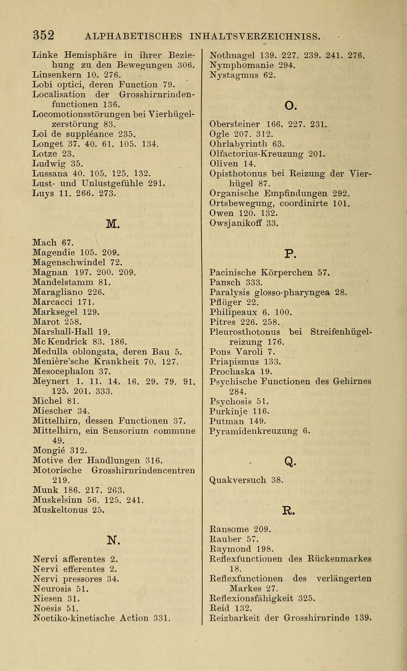 Linke Hemisphare in ihrer Bezie- hung zu den Bewegungen 306. Linsenkern 10. 276. Lobi optici, deren Eunction 79. Localisation der Grosshirnriuden- function en 136. Locomotionsstorungen bei Vierhugel- zerstorung 83. Loi de suppMance 235. Longet 37. 40. 61. 105. 134. Lotze 23. Ludwig 35. Lussana 40. 105. 125. 132. Lust- und Unlustgefiible 291. Luys 11. 266. 273. M. Macb 67. Magendie 105. 209, Magenscbwindel 72. Magnan 197. 200. 209. Mandelstanim 81. Maragliano 226, Marcacci 171. Marksegel 129, Marot 258. Marsliall-Hall 19. McKendrick 83. 186. Medulla oblongata, deren Ban 5. Meniere'sche Krankheit 70. 127. Mesocepbalon 37. Meynert 1. 11. 14. 16. 29. 79. 91, 125. 201, 333. Michel 81. Miescher 84. Mittelhirn, dessen Functionen 37. Mittelhirn, ein Sensorium commune 49. Mongi^ 312. Motive der Handlungen 316. Motoriscbe Grosshirnrindencentren 219. Munk 186. 217. 263. Muskelsinn 56. 125. 241. Muskeltonus 25. N. Nervi afferentes 2. Nervi efferentes 2. Nervi pressores 34. Neurosis 51. Niesen 31, Noesis 51. Noetiko-kinetische Action 331. Nothnagel 139. 227. 239. 241. 276, Nymphomanie 294. Nj'stagmus 62. o. Obersteiner 166. 227. 231. Ogle 207. 312. Obrlabyrinth 63. Olfactorius-Kreuzung 201. Oliven 14. Opisthotonus bei Reizung der Vier- hiigel 87. Organische Empfindungen 292. Ortsbewegung, coordinirte 101. Owen 120. 132. Owsjanikoff 33, P. Pacinische Korperchen 57, Pansch 333. Paralysis glosso-pharyngea 28. Pfiiiger 22. Philipeaux 6. 100, Pitres 226, 258. Pleurosthotonus bei Streifenhiigel- reizung 176. Pons Varoli 7. Priapismus 133. Prochaska 19. Psychische Eunctionen des Gehirnes 284. Psychosis 51. Purkinje 116. Putman 149. Pyramidenkreuzung 6. Q. Quakversucli 38. R. Eansome 209. Eauber 57. Eaymond 198. Eeflexfuuctiouen des Eiickenmarkes 18. Eeflexfunctioneu des verlangerten Markes 27. Eeflexionsfiihigkeit 325, Eeid 132. Reizbarkeit der Grosshirnrinde 139.