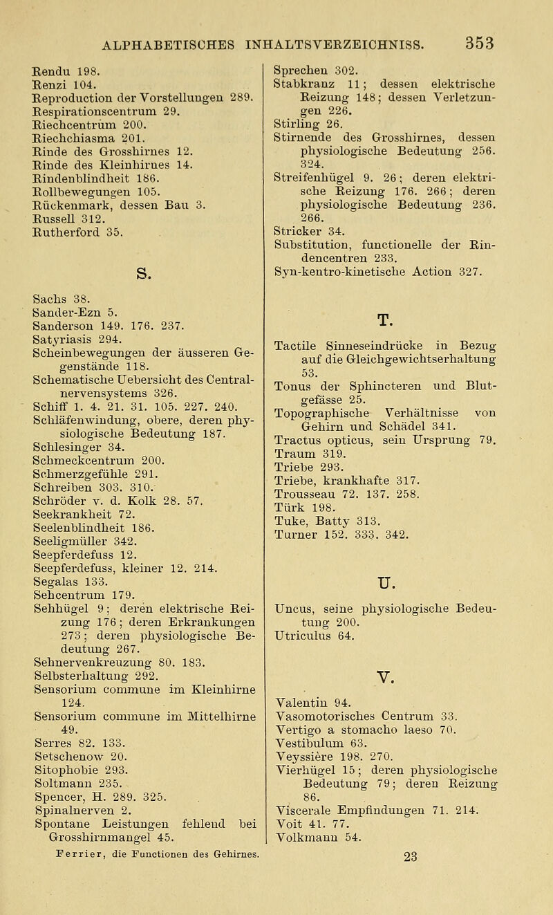 Rendu 198. Renzi 104. Eeproduction der Vorstelluugen 289. Bespirationscentrum 29. Kieclicentrmn 200. Riechchiasma 201. Rinde des Grosshirnes 12. Rinde des Kleinhirues 14. Rindenblindheit 186. EoUbewegungeu 105. Riickemnark, dessen Bau 3. Russell 312. Rutherford 35. s. Sachs 38. Sander-Ezn 5. Sanderson 149. 176. 237. Satyriasis 294. Scheinhewegungen der ausseren Ge- genstande 118. Scjhematische Uebersicht des Central- nervensystems 326. Schiflf 1. 4. 21. 31. 105. 227, 240. Schlafenwiudung, obere, deren phy- siologische Bedeutung 187. Schlesinger 34. Schmeckcentrum 200. Schraerzgefiihle 291. Schreiben 303. 810. Schroder v. d. Kolk 28. 57. Seeki'ankheit 72. Seelenblindheit 186. Seeligmiiller 342. Seepferdefuss 12. Seepferdefuss, kleiner 12. 214. Segalas 133. Seh centrum 179. Sehhiigel 9; deren elektrische Rei- zung 176; deren Erkrankungen 273; deren physiologische Be- deutung 267. Sehnervenkreuzung 80. 183. Selbsterhaltung 292. Sensorium commune im Kleinhirne 124, Sensorium commune im Mittelhirne 49. Serres 82. 133. Setschenow 20. Sitophobie 29.3. Soltmann 235. Spencer, H. 289. 325. Spinalnerven 2. Spontane Leistungen fehlend bei Grosshirnmangel 45. Ferrier, die Functionen des Gehirnes. Sprechen 302. Stabkranz 11; dessen elektrische Reizung 148; dessen Verletzun- gen 226. Stirling 26. Stirneude des Grosshirnes, dessen physiologische Bedeutung 256. 324. Streifenhiigel 9. 26; deren elektri- sche Reizung 176. 266; deren physiologische Bedeutung 236. 266. Strieker 34. Substitution, functionelle der Rin- dencentren 233. Syn-kentro-kinetische Action 327. T. Tactile Sinneseindriicke in Bezug auf die Gleichgewichtserhaltung 53. Tonus der Sphincteren und Blut- gefasse 25. Topographische Verhaltnisse von Gehirn und Schadel 341. Tractus opticus, seiu Ursprung 79. Traum 319. Triebe 293. Triebe, krankhafte 317. Trousseau 72. 137. 258. Tiirk 198. Tuke, Batty 313. Turner 152. 333. 342. u. Uncus, seine physiologische Bedeu- tung 200. Utriculus 64. V. Valentin 94. Vasomotorisches Centrum 33. Vei'tigo a stomacho laeso 70. Vestibulum 63. Veyssiere 198. 270. Vierhiigel 15 ; deren ph3'siologische Bedeutung 79; deren Reizung* 86. Viscerale Empfinduugen 71. 214. Voit 41. 77. Volkmann 54. 23