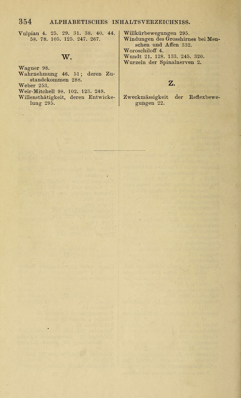 Yulpian 4. 25. 29. 31. 38. 40. 44. 58. 78. 105. 125. 247. 267. w. Wagner 98. Wahrnelimung 46. 51; deren Zu- standekommen 288. Weber 253. Weir-Mitchell 98. 102. 123. 249. Willensthatigkeit, deren Entwicke- lung 295. Willkiirbewegungen 295. Windungen des Grrosshiriies bei Men- schen uud Aflfen 332. Woroschiloff 4. Wundt 21. 128. 133. 245. 320. Wurzeln der Spinalnerven 2, z. Zweckmassigkeit gungen 22. der Eeflexbewe-