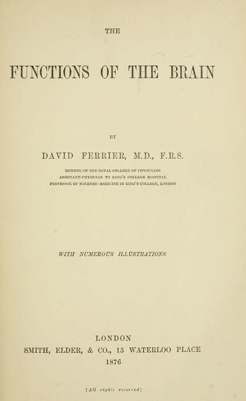 THE FUNCTIONS OF THE BRAIN BY DAVID FEEEIEE, M.D., F.E.S. MEMBER OF THK ROYAL COLLEGE OF PHYSICLiNS ASSISTANT-rHYSICIAN TO KING'S COLLEGE HOSPITAL PROFESSOR OF FORENSIC MEDICINE IN EING'S COLLEGE, LONDON WITH NUMEROUS ILLUSTRATION'S LO]^DON SMITH, ELDEE, & CO., 15 WATEELOO PLACE 1876 [All right's reserved]