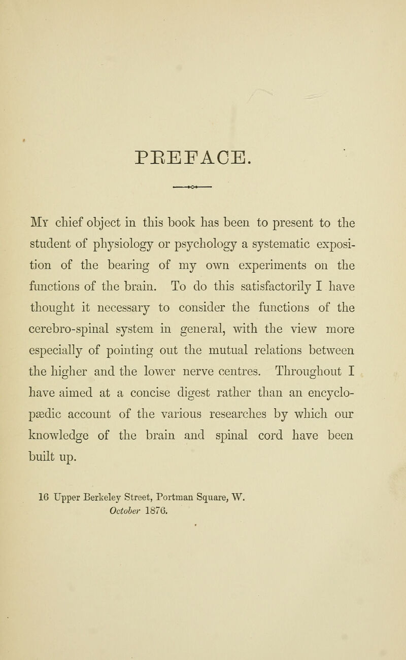 PEEFACE. My chief object in tliis book has been to present to the student of physiology or psychology a systematic exposi- tion of the bearing of my own experiments on the fimctions of the brain. To do this satisfactorily I have thought it necessary to consider the functions of the cerebro-spinal system in general, with the view more especially of pointing out the mutual relations between the higher and the lower nerve centres. Throughout I have aimed at a concise digest rather than an encyclo- pasdic account of the various researches by which our knowledge of the brain and spinal cord have been built up. 16 Upper Berkeley Street, Portman Square, W. October 1876.