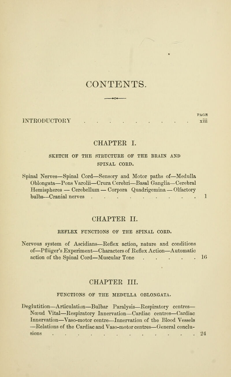 CONTENTS, ~»o*- PAGK INTRODUCTORY xiii CHAPTER I. SKETCH OF THE STRUCTURE OF THE BRAIN AND SPINAL CORD. Spinal Nerves—Spinal Cord—Sensory and Motor paths of—Medulla Oblongata—Pons Varolii—Crura Cerebri—Basal Ganglia—Cerebral Hemispheres — Cerebellum — Corpora Quadrigemina — Olfactory bulbs—Cranial nerves .... .o ... 1 CHAPTER II. REFLEX FUNCTIONS OF THE SPINAL CORD. Nervous system of Ascidians—Reflex action, nature and conditions of—Pfliiger's Experiment—Characters of Reflex Action—Automatic action of the Spinal Cord—Muscular Tone . , . . .16 CHAPTER III. FUNCTIONS OF THE MEDULLA OBLONGATA, Deglutition—Articulation—Bulbar Paralysis—Respiratory centres— Noeud Vital—Respiratory Innervation—Cardiac centres—Cardiac Innervation—Vaso-motor centre—Innervation of the Blood Vessels —Relations of the Cardiac and Vaso-motor centres—General conclu- sions 24