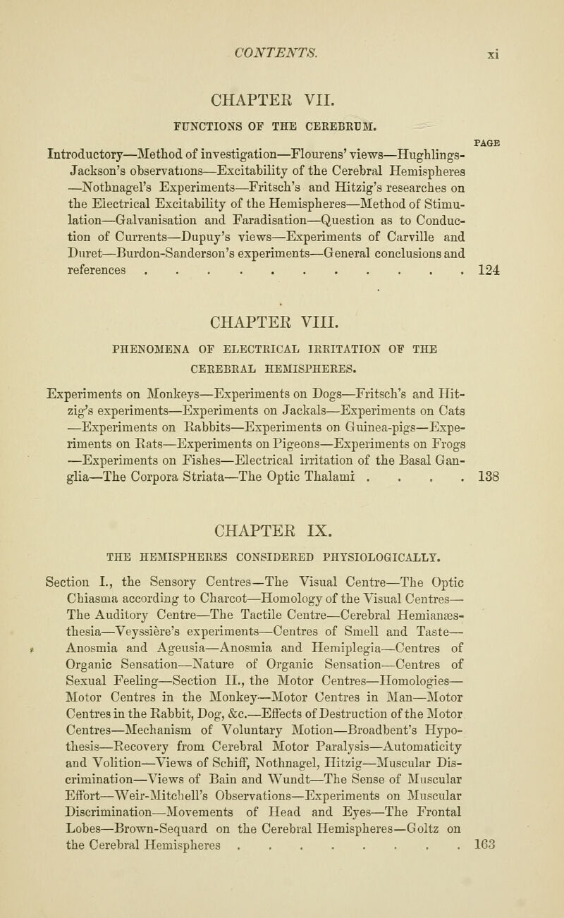 CHAPTER VII. FUNCTIONS OF THE CEREBRUM. PAGE Introductory—Method of investigation—Floiirens' views—HugHings- Jackson's observations—Excitability of the Cerebral Hemispheres —Nothnagel's Experiments—Fritsch's and Hitzig's researches on the Electrical Excitability of the Hemispheres—Method of Stimu- lation—Galvanisation and Faradisation—Question as to Conduc- tion of Currents—Dupuy's views—Experiments of Carville and Duret—Burdon-Sanderson's experiments—General conclusions and references 124 CHAPTER VIII. PHENOMENA OF ELECTRICAL IRRITATION OF THE CEREBRAL HEMISPHERES. Experiments on Monkeys—Experiments on Dogs—Fritsch's and Hit- zig's experiments—Experiments on Jackals—Experiments on Cats —Experiments on Rabbits—Experiments on Guinea-pigs—Expe- riments on Rats—Experiments on Pigeons—Experiments on Frogs —Experiments on Fishes—Electrical irritation of the Basal Gan- glia—The Corpora Striata—The Optic Thalami .... 138 CHAPTER IX. THE HEMISPHERES CONSIDERED PHYSIOLOGICALLY. Section I., the Sensory Centres—The Visual Centre—The Optic Chiasma according to Charcot—Homology of the Visual Centres—• The Auditory Centre—The Tactile Centre—Cerebral Hemianaes- thesia—Veyssiere's experiments—Centres of Smell and Taste— Anosmia and Ageusia—Anosmia and Hemiplegia—Centres of Organic Sensation—Nature of Organic Sensation—Centres of Sexual Feeling—Section II., the Motor Centres—Homologies— Motor Centres in the Monkey—Motor Centres in Man—Motor Centres in the Rabbit, Bog, &c.—Effects of Destruction of the Motor Centres—Mechanism of Voluntary Motion—Broadbent's Hypo- thesis—Recovery from Cerebral Motor Paralysis—Automaticity and Volition—Views of SchifF, Nothnagel, Hitzig—Muscular Dis- crimination—Views of Bain and Wundt—The Sense of Muscular Effort—Weir-Mitcb ell's Observations—Experiments on Muscular Discrimination—Movements of Head and Eyes—The Frontal Lobes—Brown-Sequard on the Cerebral Hemispheres—Goltz on the Cerebral Hemispheres ........ 163