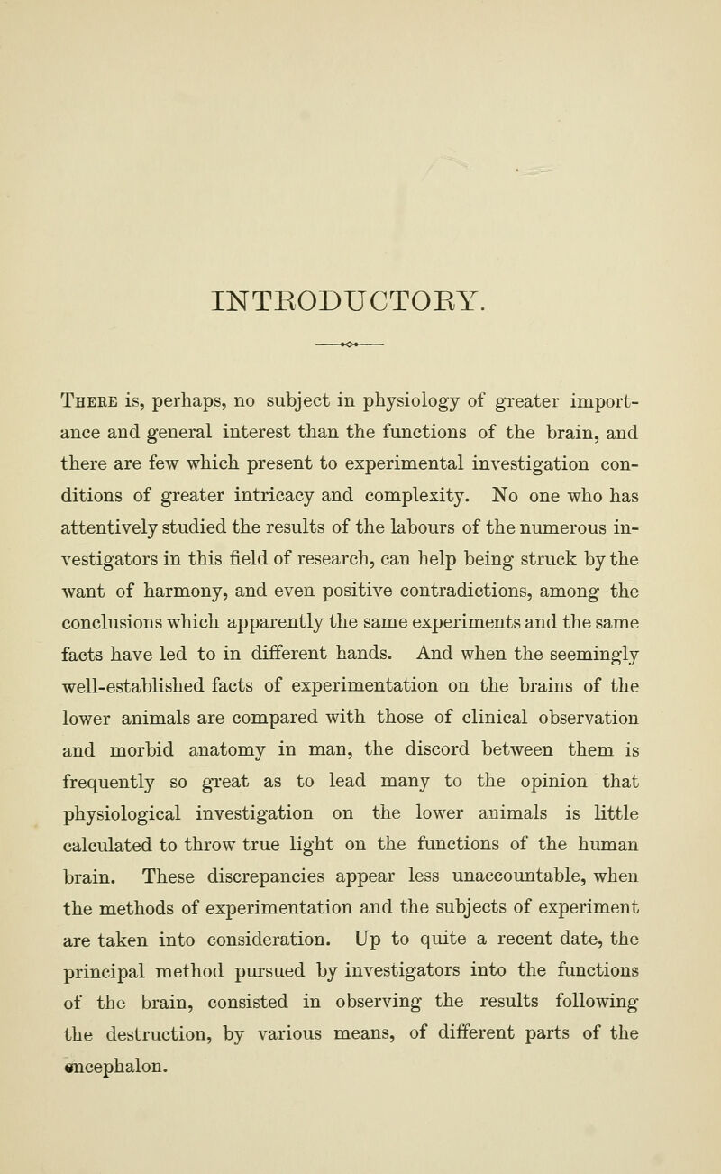 INTEODUCTOEl' T -*o^ There is, perhaps, no subject in physiology of greater import- ance and general interest than the functions of the brain, and there are few which present to experimental investigation con- ditions of greater intricacy and complexity. No one who has attentively studied the results of the labours of the numerous in- vestigators in this field of research, can help being struck by the want of harmony, and even positive contradictions, among the conclusions which apparently the same experiments and the same facts have led to in different hands. And when the seemingly well-established facts of experimentation on the brains of the lower animals are compared with those of clinical observation and morbid anatomy in man, the discord between them is frequently so great as to lead many to the opinion that physiological investigation on the lower animals is little calculated to throw true light on the functions of the human brain. These discrepancies appear less unaccountable, when the methods of experimentation and the subjects of experiment are taken into consideration. Up to quite a recent date, the principal method pursued by investigators into the functions of the brain, consisted in observing the results following the destruction, by various means, of different parts of the encephalon.