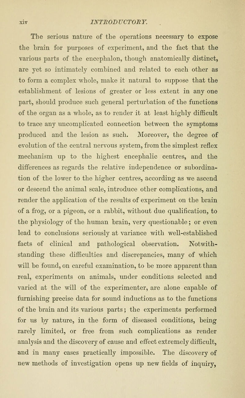 The serious nature of the operations necessary to expose the brain for purposes of experiment, and the fact that the various parts of the encephalon, though anatomically distinct, are yet so intimately combined and related to each other as to form a complex whole, make it natural to suppose that the establishment of lesions of greater or less extent in any one part, should produce such general perturbation of the functions of the organ as a whole, as to render it at least highly difficult to trace any uncomplicated connection between the symptoms produced and the lesion as such. Moreover, the degree of evolution of the central nervous system, from the simplest reflex mechanism up to the highest encephalic centres, and the differences as regards the relative independence or subordina- tion of the lower to the higher centres, according as we ascend or descend the animal scale, introduce other complications, and render the application of the results of experiment on the brain of a frog, or a pigeon, or a rabbit, without due qualification, to the physiology of the human brain, very questionable; or even lead to conclusions seriously at variance with well-established facts of clinical and pathological observation. Notwith- standing these difficulties and discrepancies, many of which will be found, on careful examination, to be more apparent than real, experiments on animals, under conditions selected and varied at the will of the experimenter, are alone capable of furnishing precise data for sound inductions as to the functions of the brain and its various parts; the experiments performed for us by nature, in the form of diseased conditions, being rarely limited, or free from such complications as render analysis and the discovery of cause and effect extremely difficult, and in many cases practically impossible. The discovery of new methods of investigation opens up new fields of inquiry,