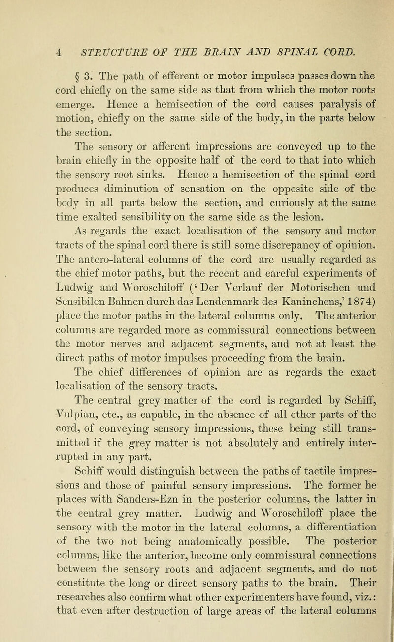 § 3. The path of efferent or motor impulses passes down the cord chiefly on the same side as that from which the motor roots emerge. Hence a hemisection of the cord causes paralysis of motion, chiefly on the same side of the body, in the parts below the section. The sensory or afferent impressions are conveyed up to the brain chiefly in the opposite half of the cord to that into which the sensory root sinks. Hence a hemisection of the spinal cord produces diminution of sensation on the opposite side of the body in all parts below the section, and curiously at the same time exalted sensibility on the same side as the lesion. As regards the exact localisation of the sensory and motor tracts of the spinal cord there is still some discrepancy of opinion. The antero-lateral columns of the cord are usually regarded as the chief motor paths, but the recent and careful experiments of Ludwig and Woroschiloff (' Der Verlauf der Motorischen und Sensibilen Bahnen durch das Lendenmark des Kaninchens,' 1874) place the motor paths in the lateral columns only. The anterior columns are regarded more as commissural connections between the motor nerves and adjacent segments, and not at least the direct paths of motor impulses proceeding from the brain. The chief differences of opinion are as regards the exact localisation of the sensory tracts. The central grey matter of the cord is regarded by Schiff, •Vulpian, etc., as capable, in the absence of all other parts of the cord, of conveying sensory impressions, these being still trans- mitted if the grey matter is not absolutely and entirely inter- rupted in any part. Schiff would distinguish between the paths of tactile impres- sions and those of painful sensory impressions. The former he places with Sanders-Ezn in the posterior columns, the latter in the central grey matter. Ludwig and Woroschiloff place the sensory with the motor in the lateral columns, a differentiation of the two not being anatomically possible. The posterior columns, like the anterior, become only commissural connections between the sensory roots and adjacent segments, and do not constitute the long or direct sensory paths to the brain. Their researches also confirm what other experimenters have found, viz.: that even after destruction of laro^e areas of the lateral columns