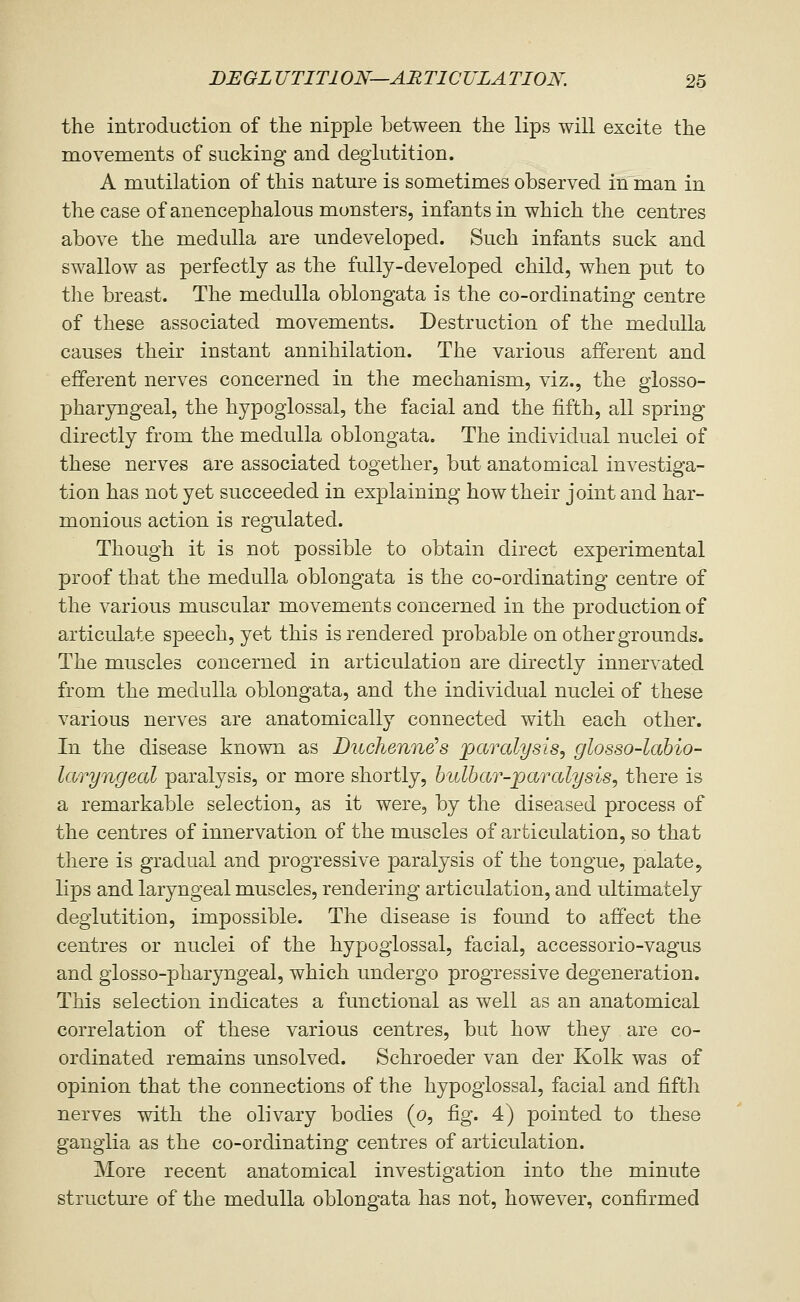 the introduction of the nipple between the lips will excite the movements of sucking and deglutition. A mutilation of this nature is sometimes observed in man in the case of anencephalous monsters, infants in which the centres above the medulla are undeveloped. Such infants suck and swallow as perfectly as the fully-developed child, when put to the breast. The medulla oblongata is the co-ordinating centre of these associated movements. Destruction of the medulla causes their instant annihilation. The various afferent and efferent nerves concerned in the mechanism, viz., the glosso- pharyngeal, the hypoglossal, the facial and the fifth, all spring directly from the medulla oblongata. The individual nuclei of these nerves are associated together, but anatomical investiga- tion has not yet succeeded in explaining how their joint and har- monious action is regulated. Though it is not possible to obtain direct experimental proof that the medulla oblongata is the co-ordinating centre of the various muscular movements concerned in the production of articulate speech, yet this is rendered probable on other grounds. The muscles concerned in articulation are directly innervated from the medulla oblongata, and the individual nuclei of these various nerves are anatomically connected with each other. In the disease known as Duchenne's parcdysis, glosso-labio- laryngeal paralysis, or more shortly, bulbar-parcdysis, there is a remarkable selection, as it were, by the diseased process of the centres of innervation of the muscles of articulation, so that there is gradual and progressive paralysis of the tongue, palate, lips and laryngeal muscles, rendering articulation, and ultimately deglutition, impossible. The disease is found to affect the centres or nuclei of the hypoglossal, facial, accessorio-vagus and glosso-pharyngeal, which undergo progressive degeneration. This selection indicates a functional as well as an anatomical correlation of these various centres, but how they are co- ordinated remains unsolved. Schroeder van der Kolk was of opinion that the connections of the hypoglossal, facial and fifth nerves with the olivary bodies (o, fig. 4) pointed to these ganglia as the co-ordinating centres of articulation. More recent anatomical investigation into the minute structure of the medulla oblongata has not, however, confirmed