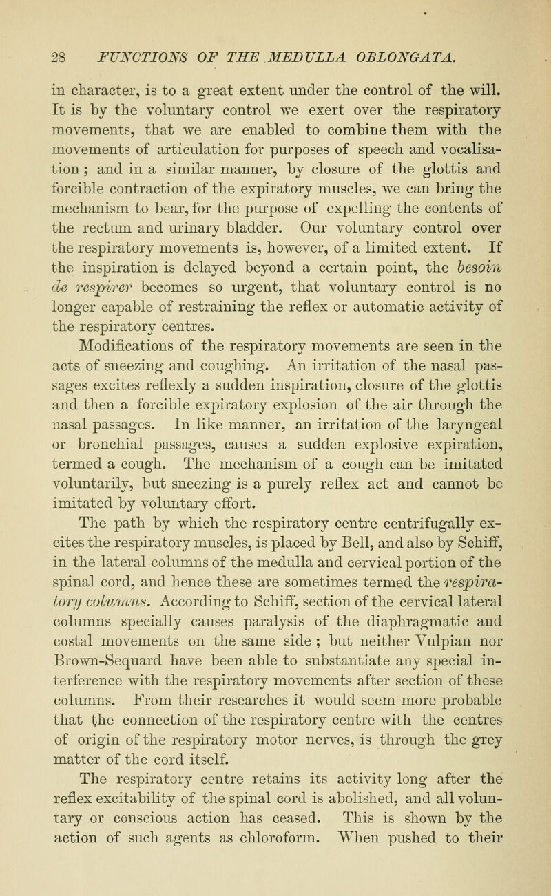 in character, is to a great extent under the control of the will. It is by the voluntary control we exert over the respiratory movements, that we are enabled to combine them with the movements of articulation for purposes of speech and vocalisa- tion ; and in a similar manner, by closure of the glottis and forcible contraction of the expiratory muscles, we can bring the mechanism to bear, for the purpose of expelling the contents of the rectum and urinary bladder. Our voluntary control over the respiratory movements is, however, of a limited extent. If the inspiration is delayed beyond a certain point, the besoin de respirer becomes so urgent, that voluntary control is no longer capable of restraining the reflex or automatic activity of the respiratory centres. Modifications of the respiratory movements are seen in the acts of sneezing and coughing. An irritation of the nasal pas- sages excites reflexly a sudden inspiration, closure of the glottis and then a forcible expiratory explosion of the air through the uasal passages. In like manner, an irritation of the laryngeal or bronchial passages, causes a sudden explosive expiration, termed a cough. The mechanism of a cough can be imitated voluntarily, but sneezing is a purely reflex act and cannot be imitated by voluntary effort. The path by which the respiratory centre centrifugally ex- cites the respiratory muscles, is placed by Bell, and also by Schiff, in the lateral columns of the medulla and cervical portion of the spinal cord, and hence these are sometimes termed the respira- tory columns. According to Schiff, section of the cervical lateral columns specially causes paralysis of the diaphragmatic and costal movements on the same side ; but neither Vulpian nor Brown-Sequard have been able to substantiate any special in- terference with the respiratory movements after section of these columns. From their researches it would seem more probable that the connection of the respiratory centre with the centres of origin of the respiratory motor nerves, is through the grey matter of the cord itself. The respiratory centre retains its activity long after the reflex excitability of the spinal cord is abolished, and all volun- tary or conscious action has ceased. This is shown by the action of such agents as chloroform. When pushed to their