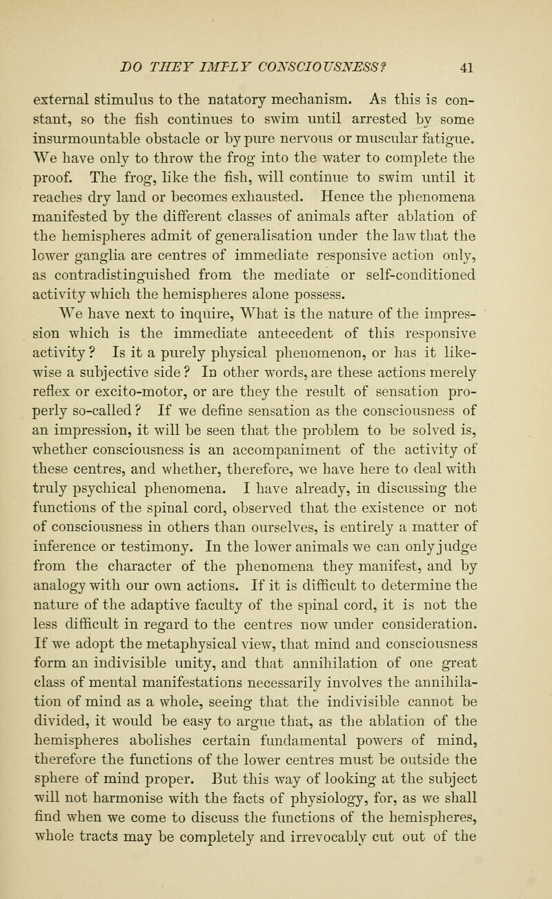 external stimulus to the natatory mechanism. As this is con- stant, so the fish continues to swim until arrested bv some insurmountable obstacle or by pure nervous or muscular fatigue. We have only to throw the frog into the water to complete the proof. The frog, like the fish, will continue to swim until it reaches dry land or becomes exhausted. Hence the phenomena manifested by the different classes of animals after ablation of the hemispheres admit of generalisation under the law that the lower ganglia are centres of immediate responsive action only, as contradistinguished from the mediate or self-conditioned activity which the hemispheres alone possess. We have next to inquire. What is the nature of the impres- sion which is the immediate antecedent of this responsive activity ? Is it a purely physical phenomenon, or has it like- wise a subjective side ? In other words, are these actions merely reflex or excito-motor, or are they the result of sensation pro- perly so-called ? If we define sensation as the consciousness of an impression, it will be seen that the problem to be solved is, whether consciousness is an accompaniment of the activity of these centres, and whether, therefore, we have here to deal with truly psychical phenomena. I have already, in discussing the functions of the spinal cord, observed that the existence or not of consciousness in others than ourselves, is entirely a matter of inference or testimony. In the lower animals we can only judge from the character of the phenomena they manifest, and by analogy with our own actions. If it is difficult to determine the nature of the adaptive faculty of the spinal cord, it is not the less difficult in regard to the centres now under consideration. If we adopt the metaphysical view, that mind and consciousness form an indivisible unity, and that annihilation of one great class of mental manifestations necessarily involves the annihila- tion of mind as a whole, seeing that the indivisible cannot be divided, it would be easy to argue that, as the ablation of the hemispheres abolishes certain fundamental powers of mind, therefore the functions of the lower centres must be outside the sphere of mind proper. But this way of looking at the subject will not harmonise with the facts of physiology, for, as we shall find when we come to discuss the functions of the hemispheres, whole tracts may be completely and irrevocably cut out of the