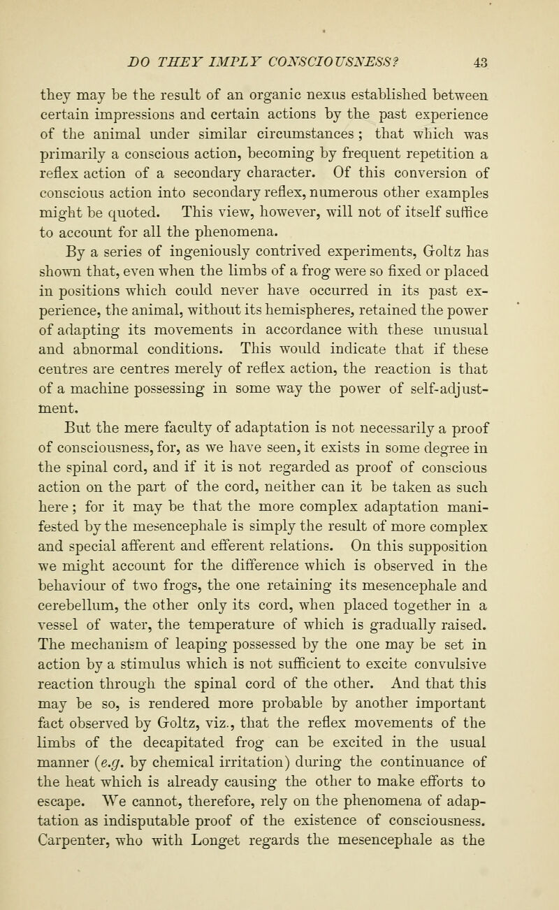 they may be the result of an organic nexus established between certain impressions and certain actions by the past experience of the animal under similar circumstances ; that which was primarily a conscious action, becoming by frequent repetition a reflex action of a secondary character. Of this conversion of conscious action into secondary reflex, numerous other examples might be quoted. This view, however, will not of itself suffice to account for all the phenomena. By a series of ingeniously contrived experiments, G-oltz has shown that, even when the limbs of a frog were so fixed or placed in positions which could never have occurred in its past ex- perience, the animal, without its hemispheres, retained the power of adapting its movements in accordance with these unusual and abnormal conditions. This would indicate that if these centres are centres merely of reflex action, the reaction is that of a machine possessing in some way the power of self-adjust- ment. But the mere faculty of adaptation is not necessarily a proof of consciousness, for, as we have seen, it exists in some degree in the spinal cord, and if it is not regarded as proof of conscious action on the part of the cord, neither can it be taken as such here; for it may be that the more complex adaptation mani- fested by the mesencephale is simply the result of more complex and special afferent and efferent relations. On this supposition we might account for the difference which is observed in the behaviour of two frogs, the one retaining its mesencephale and cerebellum, the other only its cord, when placed together in a vessel of water, the temperature of which is gradually raised. The mechanism of leaping possessed by the one may be set in action by a stimulus which is not sufficient to excite convulsive reaction through the spinal cord of the other. And that this may be so, is rendered more probable by another important fact observed by G-oltz, viz., that the reflex movements of the limbs of the decapitated frog can be excited in the usual manner (e.^. by chemical irritation) during the continuance of the heat which is akeady causing the other to make efforts to escape. We cannot, therefore, rely on the phenomena of adap- tation as indisputable proof of the existence of consciousness. Carpenter, who with Longet regards the mesencephale as the